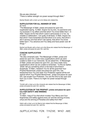 We are also informed:
"There is neither strength nor power except through Allah."
Bukhari Muslim with a chain up to ibn Abbas who related this.
SUPPLICATION FOR ALL MANNER OF SINS
|H 1510
“The Messenger of Allah, praise and peace be upon him,
supplicated saying, ‘O Allah, forgive me my sins, my ignorance and
my excesses in my affairs and that which You know better than I. O
Allah, forgive me for that which I said in seriousness or in fun, by
mistake or deliberation. I am guilty of all these. O Allah, forgive me
that which I have forwarded and that which is to come, that which I
did in secrecy and that which I did openly; that which You know
better than I. You advance and You delay and have power over all
things.’"
Bukhari and Muslim with a chain up to Abu Musa who related that the Messenger of
Allah, praise and peace be upon him, said this.
CONCISE SUPPLICATION
|H 1526
“He (Abu Umamah) said, ‘The Messenger of Allah, praise and
peace be upon him, made many supplications which we were
unable to retain in our memories. So we asked him, ‘O Messenger
of Allah, praise and peace be upon him, you have made many
supplications which we are unable to remember.’ To this he replied,
‘Shall I tell you something which is the total of all of them?
Supplicate: 'O Allah, I beseech You for all the good that Your
Prophet Muhammad, praise and peace be upon him, has
beseeched from You and seek Your Protection against all the evil
against which Your Prophet Muhammad, praise and peace be upon
him, has sought Your Protection. You are the One to rely upon and
from You is sent. There is no might nor power except through
Allah.'"
Tirmidhi with a chain up to Abu Umamah who related that the Messenger of Allah,
praise and peace be upon him, said this.
SUPPLICATION OF THE PROPHET, praise and peace be upon
him FOR SAFETY AND WINNING
|H 1527
“O Allah, I beg of You that which invokes Your Mercy and Your
forgiveness and safety against every sin and the winning of every
virtue and the winning of Paradise and safety from Hell."
Hakim with a chain up to ibn Mas'ud who related that the Messenger of Allah,
praise and peace be upon him, said this.
SUPPLICATING FOR THOSE WHO ARE
17
 
