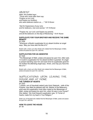 ABSENT
Allah, the Exalted says:
“Those who came after them say:
'Forgive us our Lord,
and forgive our brothers
who were believers before us......'” 59:10 Koran
“Ask for forgiveness of your sins
and for believers, men and women.” 47:19 Koran
“Forgive me, our Lord, and forgive my parents
and all the believers on the Day of Reckoning.” 14:41 Koran
SUPPLICATE FOR YOUR BROTHER AND RECEIVE THE SAME
BENEFIT
|H 1528
“Whenever a Muslim supplicates for an absent brother an angel
says, ‘May you have also the like of it."
Muslim with a chain up to Abu Darda' who related that the Messenger of Allah,
praise and peace be upon him, said this.
SUPPLICATION FOR AN ABSENTEE
|H 1529
“The Messenger of Allah, praise and peace be upon him, often said,
‘A muslim's supplication for his absent brother is granted. An angel
is present standing near him and each time he supplicates good for
his brother the attending angel says, 'Amen, and may you have the
like of it.'"
Muslim with a chain up to Abu Darda' who related that the Messenger of Allah,
praise and peace be upon him, said this.
SUPPLICATIONS UPON LEAVING THE
HOUSE AND AT HOME
THE TURNER OF HEARTS
|H 1523
“I (Shahr, son of Haushab) asked Lady Umm Salamah, (wife of the
Prophet, may Allah be pleased with her, Mother of the Believers),
what was the supplication most often made by the Messenger of
Allah, praise and peace be upon him, when he was in your house?’
She replied, ‘His most frequent supplication was, 'O Turner of
hearts, make firm my heart in Your Religion.'"
Shahr son of Haushab who related that the Messenger of Allah, praise and peace
be upon him, said this.
HOW TO LEAVE THE HOUSE
|H 83
18
 