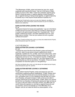 “The Messenger of Allah, praise and peace be upon him, would
supplicate upon leaving the house: ‘I go out in the Name of Allah,
putting my trust in Him. Allah, I seek Your protection against going
astray or being led astray, or against slipping or being caused to
slip, or against sinning or being sinned against, or against behaving
ill towards any or that anyone should behave ill towards me.’"
Abu Daud and Tirmidhi with a chain up to Lady Umm Salamah, may Allah be
pleased with her, wife of the Prophet, praise and peace be upon him, Mother of
Believers who related this.
SUPPLICATION UPON LEAVING THE HOUSE
|H 84
“Whosoever leaves his house and supplicates: 'I go out in the Name
of Allah and put my trust in Him there is no power to resist evil and
no power to do good except through Him,' is greeted with: ‘"He is
guided, sufficed and saved’, and satan withdraws from him. One
satan says to another: ‘How can you subdue one who is guided,
sufficed and saved?’"
Abu Daud, Tirmidhi and Nisai with a chain up to Anas who related that the Prophet,
praise and peace be upon him, said this.
GATHERINGS
SUPPLICATION ON LEAVING A GATHERING
|H 844
“Towards the end of the life of the Prophet, praise and peace be
upon him, when he was about to leave a gathering he would
supplicate, ‘Exalted are You, O Allah, and Yours is the praise. I bear
witness that there is none worthy of worship except You. I ask Your
forgiveness and turn to You.’ A Companion inquired, ‘O Messenger
of Allah, praise and peace be upon him, you have started to say
something that you did not say before.’ He replied, ‘These are words
of expiation for that which goes on in the gathering.’"
Abu Daud and Muslim with a chain up to Abu Barzah who related that the Prophet,
praise and peace be upon him, said this.
SUPPLICATION BEFORE LEAVING A GATHERING
|H 845
“It was seldom that the Prophet, praise and peace be upon him,
would leave a gathering without supplicating: ‘O Allah, bestow upon
us of Your fear that should serve as a barrier between us and our
sins, and bestow upon us Your obedience that will help us to reach
Your Paradise, and grant increase in faith so that we are able to
face the misfortunes of this world easily. O Allah, bless us to receive
benefit from our faculties of hearing and seeing and vigor as long as
You give us life and make us the heirs of them; and afflict with our
rancor those who oppress us, and help us against those who are
our enemies, and do not entangle us in the difficulties of our
Religion; and do not make the world our preoccupation, or the
19
 