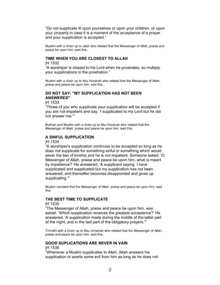 “Do not supplicate ill upon yourselves or upon your children, or upon
your property in case it is a moment of the acceptance of a prayer
and your supplication is accepted.”
Muslim with a chain up to Jabir who related that the Messenger of Allah, praise and
peace be upon him, said this.
TIME WHEN YOU ARE CLOSEST TO ALLAH
|H 1532
“A worshiper is closest to his Lord when he prostrates, so multiply
your supplications in the prostration.”
Muslim with a chain up to Abu Hurairah who related that the Messenger of Allah,
praise and peace be upon him, said this.
DO NOT SAY: "MY SUPPLICATION HAS NOT BEEN
ANSWERED"
|H 1533
“Those of you who supplicate your supplication will be accepted if
you are not impatient and say, ‘I supplicated to my Lord but he did
not answer me.’"
Bukhari and Muslim with a chain up to Abu Hurairah who related that the
Messenger of Allah, praise and peace be upon him, said this.
A SINFUL SUPPLICATION
|H 1534
“A worshiper's supplication continues to be accepted so long as he
does not supplicate for something sinful or something which would
sever the ties of kinship and he is not impatient. Someone asked: ‘O
Messenger of Allah, praise and peace be upon him, what is meant
by impatience?’ He answered, ‘A supplicant saying: I have
supplicated and supplicated but my supplication has not been
answered, and thereafter becomes disappointed and gives up
supplicating.’"
Muslim narrated that the Messenger of Allah, praise and peace be upon him, said
this.
THE BEST TIME TO SUPPLICATE
|H 1535
“The Messenger of Allah, praise and peace be upon him, was
asked: ‘Which supplication receives the greatest acceptance?’ He
answered, ‘A supplication made during the middle of the latter part
of the night, and in the last part of the obligatory prayers.’"
Tirmidhi with a chain up to Abu Umamah who related that the Messenger of Allah,
praise and peace be upon him, said this.
GOOD SUPLICATIONS ARE NEVER IN VAIN
|H 1536
“Whenever a Muslim supplicates to Allah, Allah answers his
supplication or averts some evil from him as long as he does not
2
 