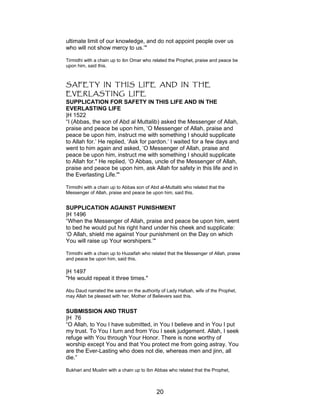 ultimate limit of our knowledge, and do not appoint people over us
who will not show mercy to us.’"
Tirmidhi with a chain up to ibn Omar who related the Prophet, praise and peace be
upon him, said this.
SAFETY IN THIS LIFE AND IN THE
EVERLASTING LIFE
SUPPLICATION FOR SAFETY IN THIS LIFE AND IN THE
EVERLASTING LIFE
|H 1522
“I (Abbas, the son of Abd al Muttalib) asked the Messenger of Allah,
praise and peace be upon him, ‘O Messenger of Allah, praise and
peace be upon him, instruct me with something I should supplicate
to Allah for.’ He replied, ‘Ask for pardon.’ I waited for a few days and
went to him again and asked, ‘O Messenger of Allah, praise and
peace be upon him, instruct me with something I should supplicate
to Allah for." He replied, ‘O Abbas, uncle of the Messenger of Allah,
praise and peace be upon him, ask Allah for safety in this life and in
the Everlasting Life.'"
Tirmidhi with a chain up to Abbas son of Abd al-Muttalib who related that the
Messenger of Allah, praise and peace be upon him, said this.
SUPPLICATION AGAINST PUNISHMENT
|H 1496
“When the Messenger of Allah, praise and peace be upon him, went
to bed he would put his right hand under his cheek and supplicate:
‘O Allah, shield me against Your punishment on the Day on which
You will raise up Your worshipers.’"
Tirmidhi with a chain up to Huzaifah who related that the Messenger of Allah, praise
and peace be upon him, said this.
|H 1497
"He would repeat it three times."
Abu Daud narrated the same on the authority of Lady Hafsah, wife of the Prophet,
may Allah be pleased with her, Mother of Believers said this.
SUBMISSION AND TRUST
|H 76
“O Allah, to You I have submitted, in You I believe and in You I put
my trust. To You I turn and from You I seek judgement. Allah, I seek
refuge with You through Your Honor. There is none worthy of
worship except You and that You protect me from going astray. You
are the Ever-Lasting who does not die, whereas men and jinn, all
die.”
Bukhari and Muslim with a chain up to Ibn Abbas who related that the Prophet,
20
 