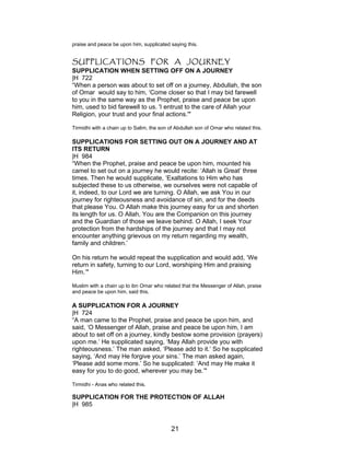 praise and peace be upon him, supplicated saying this.
SUPPLICATIONS FOR A JOURNEY
SUPPLICATION WHEN SETTING OFF ON A JOURNEY
|H 722
“When a person was about to set off on a journey, Abdullah, the son
of Omar would say to him, ‘Come closer so that I may bid farewell
to you in the same way as the Prophet, praise and peace be upon
him, used to bid farewell to us. 'I entrust to the care of Allah your
Religion, your trust and your final actions.'"
Tirmidhi with a chain up to Salim, the son of Abdullah son of Omar who related this.
SUPPLICATIONS FOR SETTING OUT ON A JOURNEY AND AT
ITS RETURN
|H 984
“When the Prophet, praise and peace be upon him, mounted his
camel to set out on a journey he would recite: ‘Allah is Great’ three
times. Then he would supplicate, ‘Exaltations to Him who has
subjected these to us otherwise, we ourselves were not capable of
it, indeed, to our Lord we are turning. O Allah, we ask You in our
journey for righteousness and avoidance of sin, and for the deeds
that please You. O Allah make this journey easy for us and shorten
its length for us. O Allah, You are the Companion on this journey
and the Guardian of those we leave behind. O Allah, I seek Your
protection from the hardships of the journey and that I may not
encounter anything grievous on my return regarding my wealth,
family and children.’
On his return he would repeat the supplication and would add, ‘We
return in safety, turning to our Lord, worshiping Him and praising
Him.’"
Muslim with a chain up to ibn Omar who related that the Messenger of Allah, praise
and peace be upon him, said this.
A SUPPLICATION FOR A JOURNEY
|H 724
“A man came to the Prophet, praise and peace be upon him, and
said, ‘O Messenger of Allah, praise and peace be upon him, I am
about to set off on a journey, kindly bestow some provision (prayers)
upon me.’ He supplicated saying, ‘May Allah provide you with
righteousness.’ The man asked, ‘Please add to it.’ So he supplicated
saying, ‘And may He forgive your sins.’ The man asked again,
‘Please add some more.’ So he supplicated: ‘And may He make it
easy for you to do good, wherever you may be.’"
Tirmidhi - Anas who related this.
SUPPLICATION FOR THE PROTECTION OF ALLAH
|H 985
21
 