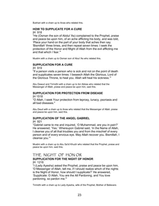Bukhari with a chain up to Anas who related this.
HOW TO SUPPLICATE FOR A CURE
|H 918
“He (Osman the son of Abdul 'As) complained to the Prophet, praise
and peace be upon him, of an ache afflicting his body, and was told,
‘Place your hand on the part of your body that aches then say
'Bismillah' three times, and then repeat seven times: I seek the
protection of the Honor and Might of Allah from the evil afflicting me
and that which I fear.’"
Muslim with a chain up to Osman son of Abul 'As who related this.
SUPPLICATION FOR A CURE
|H 919
“If a person visits a person who is sick and not on the point of death
and supplicates seven times: I beseech Allah the Glorious, Lord of
the Glorious Throne, to heal you. Allah will heal his sickness.’"
Abu Dawud and Tirmidhi with a chain up to ibn Abbas who related that the
Messenger of Allah, praise and peace be upon him, said this.
SUPPLICATION FOR PROTECTION FROM DISEASE
|H 1518
“O Allah, I seek Your protection from leprosy, lunacy, psoriasis and
all bad diseases."
Abu Daud with a chain up to Anas who related that the Messenger of Allah, praise
and peace be upon him, said this.
SUPPLICATION OF THE ANGEL GABRIEL
|H 921
“Gabriel came to me and inquired, ‘O Muhammad, are you in pain?’
He answered, ‘Yes.’ Whereupon Gabriel said, ‘In the Name of Allah,
I cleanse you of all that troubles you and from the mischief of every
person and of every envious eye. May Allah recover you. Bismillah, I
cleanse you.’"
Muslim with a chain up to Abu Sa'id Khudri who related that the Prophet, praise and
peace be upon him, said this.
THE NIGHT OF HON OR
SUPPLICATION FOR THE NIGHT OF HONOR
|H 1218
“I (Lady Ayesha) asked the Prophet, praise and peace be upon him,
'O Messenger of Allah, tell me, if I should realize which of the nights
is the Night of Honor, how should I supplicate?’ He answered,
‘Supplicate: O Allah, You are the All Pardoning, and You love
pardoning, so pardon me.'"
Tirmidhi with a chain up to Lady Ayesha, wife of the Prophet, Mother of Believers
23
 