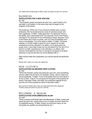 who related that the Messenger of Allah, praise and peace be upon him, said this.
BUSINESS
SUPPLICATION FOR A NEW VENTURE
|H 725
“The Prophet, praise and peace be upon him, used to teach us to
ask Allah in all matters, in the same way that he taught us the
chapters of the Koran.
He would say: ‘When any of you intend to embark upon a (new)
enterprise, first he should pray two units of voluntary prayer and
then supplicate, ‘O Allah, I seek good from You because Yours is
the Ability, and I seek power from You because Yours is the Power,
and beg of You because of Your tremendous Grace, because Yours
is the Power and I have no power, and You have Knowledge and I
have no knowledge. You know what is hidden. O Allah, You know
whether or not this matter is good for me in respect of my faith,
subsistence and the ultimate in my affairs, if it is good grant me
power over it, and make it easy for me and bless it for me. But if it is
bad for my faith, subsistence or the ultimate in my affairs, then
remove it and distance me from it, and grant me power to do good
wherever it may be and then let me be pleased with it.’”
After having made this supplication you should specify the particular
affair.
Bukhari with a chain up to Jabir who related this.
NEW CLOTHES
SUPPLICATION ON WEARING NEW CLOTHES
|H 822
“When the Prophet, praise and peace be upon him, wore something
new he called it by its name, for example, turban, shirt or cloak and
would supplicate: ‘O Allah, Yours is the praise that You have given it
to me to wear. I beg of You its good and the good of the purpose for
which it has been made, and seek Your protection against its evil
and the evil of the purpose for which it has been made.’"
Abu Daud and Tirmidhi with a chain up to Abu Sa'id Khudri who related the
Prophet, praise and peace be upon him, said this.
BECOMING A MUSLIM
SUPPLICATION UPON EMBRACING ISLAM
|H 1503
“When a person embraced Islam the Messenger of Allah, praise and
peace be upon him, would instruct him in prayer and then direct him
to supplicate saying, ‘O Allah, forgive me and have mercy on me,
and guide me, pardon me and provide for me.’"
24
 