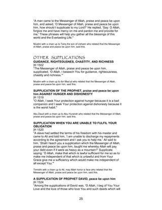 “A man came to the Messenger of Allah, praise and peace be upon
him, and asked, ‘O Messenger of Allah, praise and peace be upon
him, how should I supplicate to my Lord?’ He replied, ‘Say: O Allah,
forgive me and have mercy on me and pardon me and provide for
me.' These phrases will help you gather all the blessings of this
world and the Everlasting Life."
Muslim with a chain up to Tariq the son of Ushaim who related that the Messenger
of Allah, praise and peace be upon him, said this.
OTHER SUPPLICATIONS
GUIDANCE, RIGHTEOUSNES, CHASTITY, AND RICHNESS
|H 1502
“The Messenger of Allah, praise and peace be upon him,
supplicated, ‘O Allah, I beseech You for guidance, righteousness,
chastity and richness.’"
Muslim with a chain up to ibn Mas'ud who related that the Messenger of Allah,
praise and peace be upon him, said this.
SUPPLICATION OF THE PROPHET, praise and peace be upon
him AGAINST HUNGER AND DISHONESTY
|H 1519
“O Allah, I seek Your protection against hunger because it is a bad
companion and I seek Your protection against dishonesty because it
is the worst habit."
Abu Daud with a chain up to Abu Hurairah who related that the Messenger of Allah,
praise and peace be upon him, said this.
SUPPLICATION WHEN YOU ARE UNABLE TO FULFIL YOUR
OBLIGATION
|H 1520
“A slave had settled the terms of his freedom with his master and
came to Ali and told him, ‘I am unable to discharge my repayments
according to the agreement and I ask you to help me.’ Ali said to
him, ‘Shall I teach you a supplication which the Messenger of Allah,
praise and peace be upon him, taught me whereby Allah will pay
your debt even if it were as heavy as a mountain?’ Supplicate
saying: 'O Allah, make that which is lawful sufficient for me so as to
make me independent of that which is unlawful and from Your
Grace give me a sufficiency which would make me independent of
all except You.'"
Tirmidhi with a chain up to Ali, may Allah honor is face who related that the
Messenger of Allah, praise and peace be upon him, said this.
A SUPPLICATION OF PROPHET DAVID, peace be upon him
|H 1524
“Among the supplications of David was, 'O Allah, I beg of You Your
Love and the love of those who love You and such deeds which will
25
 