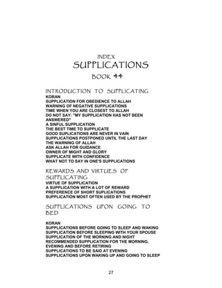 INDEX
SUPPLICATIONS
BOOK 44
INTRODUCTION TO SUPPLICATING
KORAN
SUPPLICATION FOR OBEDIENCE TO ALLAH
WARNING OF NEGATIVE SUPPLICATIONS
TIME WHEN YOU ARE CLOSEST TO ALLAH
DO NOT SAY: "MY SUPPLICATION HAS NOT BEEN
ANSWERED"
A SINFUL SUPPLICATION
THE BEST TIME TO SUPPLICATE
GOOD SUPLICATIONS ARE NEVER IN VAIN
SUPPLICATIONS POSTPONED UNTIL THE LAST DAY
THE WARNING OF ALLAH
ASK ALLAH FOR GUIDANCE
OWNER OF MIGHT AND GLORY
SUPPLICATE WITH CONFIDENCE
WHAT NOT TO SAY IN ONE'S SUPPLICATIONS
REWARDS AND VIRTUES OF
SUPPLICATING
VIRTUE OF SUPPLICATION
A SUPPLICATION WITH A LOT OF REWARD
PREFERENCE OF SHORT SUPLICATIONS
SUPPLICATION MOST OFTEN USED BY THE PROPHET
SUPPLICATIONS UPON GOING TO
BED
KORAN
SUPPLICATIONS BEFORE GOING TO SLEEP AND WAKING
SUPPLICATION BEFORE SLEEPING WITH YOUR SPOUSE
SUPPLICATION OF THE MORNING AND NIGHT
RECOMMENDED SUPPLICATION FOR THE MORNING,
EVENING AND BEFORE RETIRING
SUPPLICATIONS TO BE SAID AT EVENING
SUPPLICATIONS UPON WAKING UP AND GOING TO SLEEP
27
 