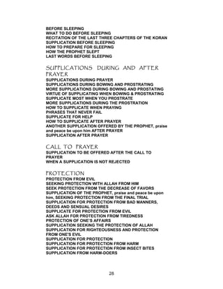 BEFORE SLEEPING
WHAT TO DO BEFORE SLEEPING
RECITATION OF THE LAST THREE CHAPTERS OF THE KORAN
SUPPLICATION BEFORE SLEEPING
HOW TO PREPARE FOR SLEEPING
HOW THE PROPHET SLEPT
LAST WORDS BEFORE SLEEPING
SUPPLICATIONS DURING AND AFTER
PRAYER
SUPPLICATIONS DURING PRAYER
SUPPLICATIONS DURING BOWING AND PROSTRATING
MORE SUPPLICATIONS DURING BOWING AND PROSTATING
VIRTUE OF SUPPLICATING WHEN BOWING & PROSTRATING
SUPPLICATE MOST WHEN YOU PROSTRATE
MORE SUPPLICATIONS DURING THE PROSTRATION
HOW TO SUPPLICATE WHEN PRAYING
PHRASES THAT NEVER FAIL
SUPPLICATE FOR HELP
HOW TO SUPPLICATE AFTER PRAYER
ANOTHER SUPPLICATION OFFERED BY THE PROPHET, praise
and peace be upon him AFTER PRAYER
SUPPLICATION AFTER PRAYER
CALL TO PRAYER
SUPPLICATION TO BE OFFERED AFTER THE CALL TO
PRAYER
WHEN A SUPPLICATION IS NOT REJECTED
PROTECTION
PROTECTION FROM EVIL
SEEKING PROTECTION WITH ALLAH FROM HIM
SEEK PROTECTION FROM THE DECREASE OF FAVORS
SUPPLICATION OF THE PROPHET, praise and peace be upon
him, SEEKING PROTECTION FROM THE FINAL TRIAL
SUPPLICATION FOR PROTECTION FROM BAD MANNERS,
DEEDS AND SENSUAL DESIRES
SUPPLICATE FOR PROTECTION FROM EVIL
ASK ALLAH FOR PROTECTION FROM TIREDNESS
PROTECTION OF ONE’S AFFAIRS
SUPPLICATION SEEKING THE PROTECTION OF ALLAH
SUPPLICATION FOR RIGHTEOUSNESS AND PROTECTION
FROM ONE'S EVIL
SUPPLICATION FOR PROTECTION
SUPPLICATION FOR PROTECTION FROM HARM
SUPPLICATION FOR PROTECTION FROM INSECT BITES
SUPPLICATION FROM HARM-DOERS
28
 