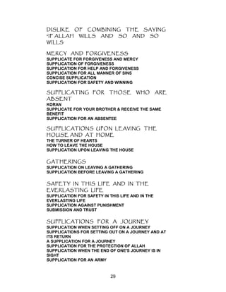 DISLIKE OF COMBINING THE SAYING
"IF ALLAH WILLS AND SO AND SO
WILLS
MERCY AND FORGIVENESS
SUPPLICATE FOR FORGIVENESS AND MERCY
SUPPLICATION OF FORGIVENESS
SUPPLICATION FOR HELP AND FORGIVENESS
SUPPLICATION FOR ALL MANNER OF SINS
CONCISE SUPPLICATION
SUPPLICATION FOR SAFETY AND WINNING
SUPPLICATING FOR THOSE WHO ARE
ABSENT
KORAN
SUPPLICATE FOR YOUR BROTHER & RECEIVE THE SAME
BENEFIT
SUPPLICATION FOR AN ABSENTEE
SUPPLICATIONS UPON LEAVING THE
HOUSE AND AT HOME
THE TURNER OF HEARTS
HOW TO LEAVE THE HOUSE
SUPPLICATION UPON LEAVING THE HOUSE
GATHERINGS
SUPPLICATION ON LEAVING A GATHERING
SUPPLICATION BEFORE LEAVING A GATHERING
SAFETY IN THIS LIFE AND IN THE
EVERLASTING LIFE
SUPPLICATION FOR SAFETY IN THIS LIFE AND IN THE
EVERLASTING LIFE
SUPPLICATION AGAINST PUNISHMENT
SUBMISSION AND TRUST
SUPPLICATIONS FOR A JOURNEY
SUPPLICATION WHEN SETTING OFF ON A JOURNEY
SUPPLICATIONS FOR SETTING OUT ON A JOURNEY AND AT
ITS RETURN
A SUPPLICATION FOR A JOURNEY
SUPPLICATION FOR THE PROTECTION OF ALLAH
SUPPLICATION WHEN THE END OF ONE'S JOURNEY IS IN
SIGHT
SUPPLICATION FOR AN ARMY
29
 