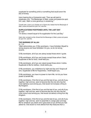 supplicate for something sinful or something that would sever the
ties of kinship.
Upon hearing this a Companion said, ‘Then we will start to
supplicate a lot.’ The Messenger of Allah, praise and peace be upon
him, said, ‘Allah is more generous in answering.’"
Tirmidhi with a chain up to Ubadah son of Samit who related that the Messenger of
Allah, praise and peace be upon him, said this.
SUPPLICATIONS POSTPONED UNTIL THE LAST DAY
|H 1537
“Or stores a reward equal to his supplication for the Last Day.”
Hakim also narrated via Abu Sa'eed that the Messenger of Allah, praise and peace
be upon him, said this.
THE WARNING OF ALLAH
|H 112
“Allah admonishes you: O My worshipers, I have forbidden Myself to
wrong anyone and have forbidden it to you, so do not wrong
anyone.
O My worshipers, all of you are astray except those whom I guide.
O My worshipers, all of you are hungry except those whom I feed.
Supplicate to Me for food, I shall feed you.
O My worshipers, all of you are naked except those whom I clothe.
Supplicate to Me for clothes, I shall clothe you.
O My worshipers, you misbehave by night and day and I forgive all
sins. Supplicate to Me for forgiveness, I shall forgive you.
O My worshipers, you have no power to harm Me, nor do you have
power to benefit Me.
O My worshipers, if the first of you and the last of you, and all of you
together, high and low, were to become like the one who has the
most righteous soul among you, that would not increase a thing to
My Kingdom.
O My worshipers, if the first of you and the last of you, and all of you
together, high and low, were to become like the one who has the
most vicious soul among you, that would not detract a thing from My
Kingdom.
O My worshipers, if the first of you and the last of you, and all of you
together, high and low, were to assemble in a large plain and beg
Me for whatever you desire and I gave each of you all that you had
asked for, that would no more detract from My treasures than a
3
 