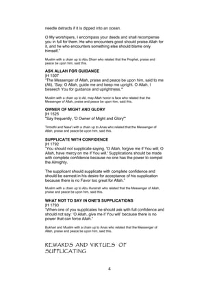 needle detracts if it is dipped into an ocean.
O My worshipers, I encompass your deeds and shall recompense
you in full for them. He who encounters good should praise Allah for
it, and he who encounters something else should blame only
himself.”
Muslim with a chain up to Abu Dharr who related that the Prophet, praise and
peace be upon him, said this.
ASK ALLAH FOR GUIDANCE
|H 1507
“The Messenger of Allah, praise and peace be upon him, said to me
(Ali), ‘Say: O Allah, guide me and keep me upright. O Allah, I
beseech You for guidance and uprightness.'"
Muslim with a chain up to Ali, may Allah honor is face who related that the
Messenger of Allah, praise and peace be upon him, said this.
OWNER OF MIGHT AND GLORY
|H 1525
"Say frequently, 'O Owner of Might and Glory'"
Tirmidhi and Nasa'i with a chain up to Anas who related that the Messenger of
Allah, praise and peace be upon him, said this.
SUPPLICATE WITH CONFIDENCE
|H 1792
“You should not supplicate saying, 'O Allah, forgive me if You will; O
Allah, have mercy on me if You will.' Supplications should be made
with complete confidence because no one has the power to compel
the Almighty.
The supplicant should supplicate with complete confidence and
should be earnest in his desire for acceptance of his supplication
because there is no Favor too great for Allah.”
Muslim with a chain up to Abu Hurairah who related that the Messenger of Allah,
praise and peace be upon him, said this.
WHAT NOT TO SAY IN ONE'S SUPPLICATIONS
|H 1793
“When one of you supplicates he should ask with full confidence and
should not say: ‘O Allah, give me if You will’ because there is no
power that can force Allah.”
Bukhari and Muslim with a chain up to Anas who related that the Messenger of
Allah, praise and peace be upon him, said this.
REWARDS AND VIRTUES OF
SUPPLICATING
4
 