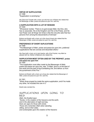 VIRTUE OF SUPPLICATION
|H 1498
"Supplication is worshiping."
Abu Daud and Tirmidhi with a chain up to Nu'man son of Bashir who related that
the Messenger of Allah, praise and peace be upon him, said this.
A SUPPLICATION WITH A LOT OF REWARD
|H 1440
“Whosoever recites: 'There is no god except Allah, the One, who
has no associate, His is the Kingdom and His is the Praise, and He
has Power over all things' ten times is like the one who sets free four
persons from among the descendants of Ishmael.”
Bukhari and Muslim with a chain up to Abu Ayoub Ansari who related that the
Messenger of Allah, praise and peace be upon him, said this.
PREFERENCE OF SHORT SUPLICATIONS
|H 1499
“The Messenger of Allah, praise and peace be upon him, preferred
supplications that are concise and discarded others.”
Abu Daud with a chain up to Lady Ayesha, wife of the Prophet, may Allah be
pleased with her, Mother of Believers who related this.
SUPPLICATION MOST OFTEN USED BY THE PROPHET, praise
and peace be upon him
|H 1500
“The supplication most often made by the Messenger of Allah,
praise and peace be upon him, was, ‘O Allah, give to us the best of
this world and the best of the Everlasting Life, and deliver us from
the punishment of the Fire.’"
Bukhari and Muslim with a chain up to Anas who related that the Messenger of
Allah, praise and peace be upon him, said this.
|H 1501
“When Anas prayed he made the same supplication, and if he made
any other, he included this one in it.”
Muslim also narrated this.
SUPPLICATIONS UPON GOING TO
BED
Allah, the Exalted says:
“Surely, in the creation of the heavens and the earth,
and in the alternation of night and day,
there are signs for those with minds.
Those who remember Allah when standing,
sitting, and on their sides,
and contemplate upon the creation of the heavens
5
 