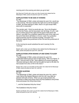 morning and in the evening and when you go to bed.’
Abu Daud and Tirmidhi with a chain up to Abu Hurairah who related that the
Messenger of Allah, praise and peace be upon him, said this.
SUPPLICATIONS TO BE SAID AT EVENING
|H 1487
“The Messenger of Allah, praise and peace be upon him, would say
in the evening, ‘We have reached the night and so did the kingdom
of Allah, all praise belongs to Allah, there is no god except Allah,
alone with no associate.”
The narrator said, ‘I think he would also say: ‘His is the Kingdom
and His the Praise, and He has power over all things. O Lord, I ask
You for all the good of this night and the good of that which will
follow it, and seek Your protection against the evils of this night and
the evil of that which will follow it. O Lord, I seek Your protection
against laziness and the mischief of senility, and seek Your
protection against the punishment of the Fire and the punishment of
the tomb.’
In the morning he would substitute the word ‘evening’ for the
‘morning’.”
Muslim with a chain up to ibn Mas'ud who related that the Messenger of
Allah, praise and peace be upon him, said this.
SUPPLICATIONS UPON WAKING UP AND GOING TO SLEEP
|H 1490
“The Messenger of Allah, praise and peace be upon him,
supplicated before going to bed at night saying, ‘With Your Name, O
Allah, I die and return to life.’ Upon getting up he would supplicate,
‘All praise belongs to Allah who has brought me back to life after He
had caused me to die, to Him is the return.’"
Bukhari with a chain up to Huzaifah and Abu Dharr who relate that the Messenger
of Allah, praise and peace be upon him, said this.
BEFORE SLEEPING
|H 1491
“The Messenger of Allah, praise and peace be upon him, said to
Lady Fatima (the Radiant Blossom) and him (Ali, may Allah be
pleased with both of them), ‘When you go to bed proclaim the
Greatness of Allah thirty-three times and His Exaltations thirty-three
times and praise Him thirty-three times.’
"... and His Greatness thirty-four times."
"His Exaltations thirty-four times."
Bukhari and Muslim with a chain up to Ali who related that the Messenger of Allah,
praise and peace be upon him, said this.
7
 