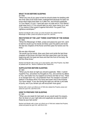 WHAT TO DO BEFORE SLEEPING
|H 1492
“When any one of you goes to bed he should shake his bedding with
the inner side of his loose lower undergarment because he does not
know what might have been on it after him, and should supplicate,
‘In Your Name, O Lord, I have laid upon my side and in Your Name I
shall raise from it. If You should take my soul, have mercy on it, and
if You restore it then guard it against that which You guard Your
righteous worshipers.’"
Bukhari and Muslim with a chain up to Abu Hurairah who related that the
Messenger of Allah, praise and peace be upon him, said this.
RECITATION OF THE LAST THREE CHAPTERS OF THE KORAN
|H 1493
“When the Messenger of Allah, praise and peace be upon him, went
to bed he would cup his hands and blow upon his palms and recite
the last two chapters of the Koran and then pass his hands over his
body.”
We are also informed:
“He would cup his hands, blow upon them and recite the last three
chapters of the Koran into them and then pass them over his body
beginning with his head and face and then the front of his body. He
did this three times.”
Bukhari and Muslim with a chain up to Lady Ayesha, wife of the Prophet, may Allah
be pleased with her, Mother of Believers who related this.
SUPPLICATION BEFORE SLEEPING
|H 823
“When you lie down at night you should supplicate: ‘Allah, I submit
myself to You, and direct my thoughts to You, and commit my affairs
to You, and make You my support out of love and fear of You. There
is no escape from You, nor protection from You except in Yourself. I
believe in the Book which You have sent down and in the Prophet
You have raised.’ If you die during the night you will die in the state
of purity, and if you remain you will encounter more good.”
Bukhari with a chain up to Bra'a son of 'Ahili who related the Prophet, praise and
peace be upon him, said this to him.
HOW TO PREPARE FOR SLEEPING
|H 824
“When you are ready for bed wash as you would wash for prayers,
then lie down on your right side and supplicate (as above) and let
these be your last words.”
Bukhari and Muslim with a chain up to Bra'a son of 'Ahili who related that Prophet,
praise and peace be upon him, said this to him.
8
 