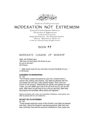 Authentic Hadith pertaining to
MODERATION NOT EXTREMISM
Extracted from Imam Nawawi’s Reference
“The Gardens of Righteousness”
translated and presented by
Shaykh Ahmad Darwish, Anne (Khadeijah) Stephens
Allah.com Muhammad.com Mosque.com
©1984-2012 Darwish Family. All rights reserved
BOOK 45
MODERATE COURSE OF WORSHIP
Allah, the Exalted says:
“We have not sent down the Koran to you
for you to be tired.”
20:2 Koran
“... Allah wants ease for you and does not want hardship for you...”
2:185 Koran.
EASEMENT IN WORSHIPING
|H 143
“The Prophet, praise and peace be upon him, entered when a
woman was visiting Lady Ayesha, may Allah be pleased with her,
and asked who she was. Lady Ayesha replied: ‘She is the one
known for her praying.’ Addressing her (gently and politely) he said:
‘Listen, you are called upon only to do as much as you can do with
ease. Allah does not get tired of you until you get tired. Allah likes
the prayers His worshiper offers easily and regularly.’”
Bukhari and Muslim with a chain up to the Mother of Believers, Lady Ayesha, may
Allah be pleased with her, who related this.
DO NOT GO TO EXTREMES
|H 144
“Three people asked the wives of the Prophet, may Allah be pleased
with them, about the Prophet’s worshiping practice. After they had
been informed, they felt this would be insufficient in their cases and
 