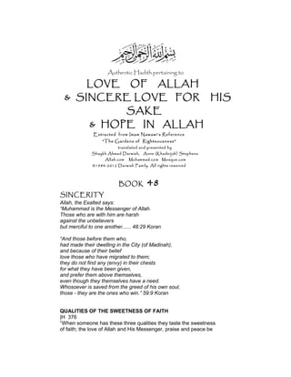 Authentic Hadith pertaining to
LOVE OF ALLAH
& SINCERE LOVE FOR HIS
SAKE
& HOPE IN ALLAH
Extracted from Imam Nawawi’s Reference
“The Gardens of Righteousness”
translated and presented by
Shaykh Ahmad Darwish, Anne (Khadeijah) Stephens
Allah.com Muhammad.com Mosque.com
©1984-2012 Darwish Family. All rights reserved
BOOK 48
SINCERITY
Allah, the Exalted says:
“Muhammad is the Messenger of Allah.
Those who are with him are harsh
against the unbelievers
but merciful to one another...... 48:29 Koran
“And those before them who,
had made their dwelling in the City (of Madinah),
and because of their belief
love those who have migrated to them;
they do not find any (envy) in their chests
for what they have been given,
and prefer them above themselves,
even though they themselves have a need.
Whosoever is saved from the greed of his own soul,
those - they are the ones who win.” 59:9 Koran
QUALITIES OF THE SWEETNESS OF FAITH
|H 376
“When someone has these three qualities they taste the sweetness
of faith; the love of Allah and His Messenger, praise and peace be
 