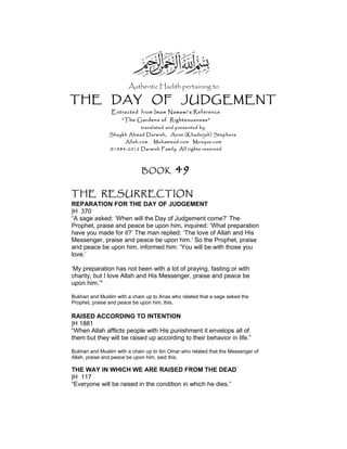 Authentic Hadith pertaining to
THE DAY OF JUDGEMENT
Extracted from Imam Nawawi’s Reference
“The Gardens of Righteousness”
translated and presented by
Shaykh Ahmad Darwish, Anne (Khadeijah) Stephens
Allah.com Muhammad.com Mosque.com
©1984-2012 Darwish Family. All rights reserved
BOOK 49
THE RESURRECTION
REPARATION FOR THE DAY OF JUDGEMENT
|H 370
“A sage asked: ‘When will the Day of Judgement come?’ The
Prophet, praise and peace be upon him, inquired: ‘What preparation
have you made for it?’ The man replied: ‘The love of Allah and His
Messenger, praise and peace be upon him.‘ So the Prophet, praise
and peace be upon him, informed him: ‘You will be with those you
love.’
‘My preparation has not been with a lot of praying, fasting or with
charity, but I love Allah and His Messenger, praise and peace be
upon him.’"
Bukhari and Muslim with a chain up to Anas who related that a sage asked the
Prophet, praise and peace be upon him, this.
RAISED ACCORDING TO INTENTION
|H 1881
“When Allah afflicts people with His punishment it envelops all of
them but they will be raised up according to their behavior in life.”
Bukhari and Muslim with a chain up to ibn Omar who related that the Messenger of
Allah, praise and peace be upon him, said this.
THE WAY IN WHICH WE ARE RAISED FROM THE DEAD
|H 117
“Everyone will be raised in the condition in which he dies.”
 