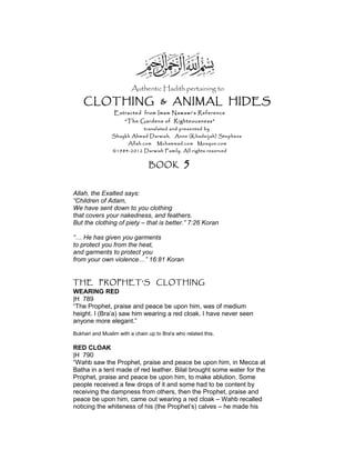 Authentic Hadith pertaining to
CLOTHING & ANIMAL HIDES
Extracted from Imam Nawawi’s Reference
“The Gardens of Righteousness”
translated and presented by
Shaykh Ahmad Darwish, Anne (Khadeijah) Stephens
Allah.com Muhammad.com Mosque.com
©1984-2012 Darwish Family. All rights reserved
BOOK 5
Allah, the Exalted says:
“Children of Adam,
We have sent down to you clothing
that covers your nakedness, and feathers.
But the clothing of piety – that is better.” 7:26 Koran
“… He has given you garments
to protect you from the heat,
and garments to protect you
from your own violence…” 16:81 Koran
THE PROPHET’S CLOTHING
WEARING RED
|H 789
“The Prophet, praise and peace be upon him, was of medium
height. I (Bra’a) saw him wearing a red cloak. I have never seen
anyone more elegant.”
Bukhari and Muslim with a chain up to Bra'a who related this.
RED CLOAK
|H 790
“Wahb saw the Prophet, praise and peace be upon him, in Mecca at
Batha in a tent made of red leather. Bilal brought some water for the
Prophet, praise and peace be upon him, to make ablution. Some
people received a few drops of it and some had to be content by
receiving the dampness from others, then the Prophet, praise and
peace be upon him, came out wearing a red cloak – Wahb recalled
noticing the whiteness of his (the Prophet’s) calves – he made his
 