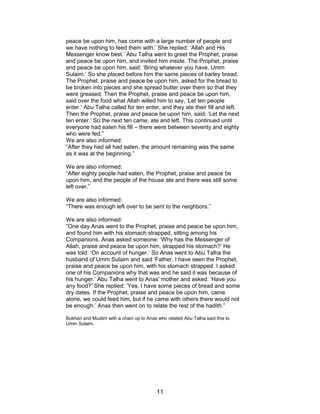 peace be upon him, has come with a large number of people and
we have nothing to feed them with.’ She replied: ‘Allah and His
Messenger know best.’ Abu Talha went to greet the Prophet, praise
and peace be upon him, and invited him inside. The Prophet, praise
and peace be upon him, said: ‘Bring whatever you have, Umm
Sulaim.’ So she placed before him the same pieces of barley bread.
The Prophet, praise and peace be upon him, asked for the bread to
be broken into pieces and she spread butter over them so that they
were greased. Then the Prophet, praise and peace be upon him,
said over the food what Allah willed him to say, ‘Let ten people
enter.’ Abu Talha called for ten enter, and they ate their fill and left.
Then the Prophet, praise and peace be upon him, said: ‘Let the next
ten enter.’ So the next ten came, ate and left. This continued until
everyone had eaten his fill – there were between seventy and eighty
who were fed.”
We are also informed:
“After they had all had eaten, the amount remaining was the same
as it was at the beginning.”
We are also informed:
“After eighty people had eaten, the Prophet, praise and peace be
upon him, and the people of the house ate and there was still some
left over.”
We are also informed:
“There was enough left over to be sent to the neighbors.”
We are also informed:
“One day Anas went to the Prophet, praise and peace be upon him,
and found him with his stomach strapped, sitting among his
Companions. Anas asked someone: ‘Why has the Messenger of
Allah, praise and peace be upon him, strapped his stomach?’ He
was told: ‘On account of hunger.’ So Anas went to Abu Talha the
husband of Umm Sulaim and said ‘Father, I have seen the Prophet,
praise and peace be upon him, with his stomach strapped. I asked
one of his Companions why that was and he said it was because of
his hunger.’ Abu Talha went to Anas' mother and asked: ‘Have you
any food?’ She replied: ‘Yes, I have some pieces of bread and some
dry dates. If the Prophet, praise and peace be upon him, came
alone, we could feed him, but if he came with others there would not
be enough.’ Anas then went on to relate the rest of the hadith.”
Bukhari and Muslim with a chain up to Anas who related Abu Talha said this to
Umm Sulaim.
11
 