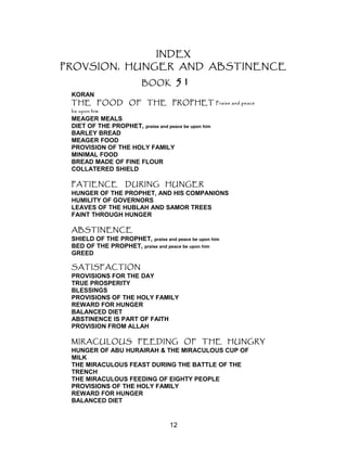 INDEX
PROVSION, HUNGER AND ABSTINENCE
BOOK 51
KORAN
THE FOOD OF THE PROPHET Praise and peace
be upon him
MEAGER MEALS
DIET OF THE PROPHET, praise and peace be upon him
BARLEY BREAD
MEAGER FOOD
PROVISION OF THE HOLY FAMILY
MINIMAL FOOD
BREAD MADE OF FINE FLOUR
COLLATERED SHIELD
PATIENCE DURING HUNGER
HUNGER OF THE PROPHET, AND HIS COMPANIONS
HUMILITY OF GOVERNORS
LEAVES OF THE HUBLAH AND SAMOR TREES
FAINT THROUGH HUNGER
ABSTINENCE
SHIELD OF THE PROPHET, praise and peace be upon him
BED OF THE PROPHET, praise and peace be upon him
GREED
SATISFACTION
PROVISIONS FOR THE DAY
TRUE PROSPERITY
BLESSINGS
PROVISIONS OF THE HOLY FAMILY
REWARD FOR HUNGER
BALANCED DIET
ABSTINENCE IS PART OF FAITH
PROVISION FROM ALLAH
MIRACULOUS FEEDING OF THE HUNGRY
HUNGER OF ABU HURAIRAH & THE MIRACULOUS CUP OF
MILK
THE MIRACULOUS FEAST DURING THE BATTLE OF THE
TRENCH
THE MIRACULOUS FEEDING OF EIGHTY PEOPLE
PROVISIONS OF THE HOLY FAMILY
REWARD FOR HUNGER
BALANCED DIET
12
 