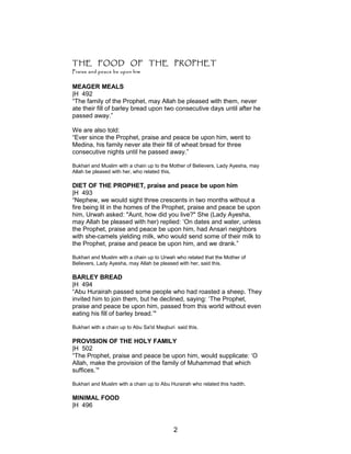 THE FOOD OF THE PROPHET
Praise and peace be upon him
MEAGER MEALS
|H 492
“The family of the Prophet, may Allah be pleased with them, never
ate their fill of barley bread upon two consecutive days until after he
passed away.”
We are also told:
“Ever since the Prophet, praise and peace be upon him, went to
Medina, his family never ate their fill of wheat bread for three
consecutive nights until he passed away.”
Bukhari and Muslim with a chain up to the Mother of Believers, Lady Ayesha, may
Allah be pleased with her, who related this.
DIET OF THE PROPHET, praise and peace be upon him
|H 493
“Nephew, we would sight three crescents in two months without a
fire being lit in the homes of the Prophet, praise and peace be upon
him, Urwah asked: "Aunt, how did you live?" She (Lady Ayesha,
may Allah be pleased with her) replied: ‘On dates and water, unless
the Prophet, praise and peace be upon him, had Ansari neighbors
with she-camels yielding milk, who would send some of their milk to
the Prophet, praise and peace be upon him, and we drank.”
Bukhari and Muslim with a chain up to Urwah who related that the Mother of
Believers, Lady Ayesha, may Allah be pleased with her, said this.
BARLEY BREAD
|H 494
“Abu Hurairah passed some people who had roasted a sheep. They
invited him to join them, but he declined, saying: ‘The Prophet,
praise and peace be upon him, passed from this world without even
eating his fill of barley bread.’"
Bukhari with a chain up to Abu Sa'id Maqburi said this.
PROVISION OF THE HOLY FAMILY
|H 502
“The Prophet, praise and peace be upon him, would supplicate: ‘O
Allah, make the provision of the family of Muhammad that which
suffices.’"
Bukhari and Muslim with a chain up to Abu Hurairah who related this hadith.
MINIMAL FOOD
|H 496
2
 