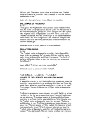 “Nu'man said, ‘There was never a time when I saw your Prophet,
praise and peace be upon him, having enough of even the poorest
quality dates to eat.’"
Muslim with a chain up to Nu'man, the son of Bashir who related this.
BREAD MADE OF FINE FLOUR
|H 497
“Throughout the Prophet's life he never saw bread made from fine
flour. He (Sahl, son of Sa’ad) was asked: ‘Didn't you have sieves in
the time of the Prophet, praise and peace be upon him?’ He replied:
‘The Prophet, praise and peace be upon him, never saw a sieve.’
Then he was asked: ‘How did you manage to eat bread made from
barley without the flour being sieved?’ He told them: ‘We ground it
and then blew over it to remove the husks, whatever remained we
kneaded into dough.”
Bukhari with a chain up to Sahl, the son of Sa'ad who related this.
COLLATERED SHIELD
|H 506
“The Prophet, praise and peace be upon him, had collatered his
shield for thirty measures (Sa') of barley. I (Anas) took him some
barley bread and rancid fat and I heard him saying: ‘The family of
Muhammad having neither at night nor morning even a measure
(Sa' of food).’"
“Anas added: ‘And there were nine households.’"
Bukhari with a chain up to Anas who related this hadith.
PATIENCE DURING HUNGER
HUNGER OF THE PROPHET, AND HIS COMPANIONS
|H 498
“It was either one day or night that the Prophet, praise and peace be
upon him, came out of his home and found Abu Bakr and Omar. He
asked them: ‘What has brought you out of your homes at this hour?’
They replied, ‘Hunger, O Messenger of Allah, praise and peace be
upon him."
The Prophet, praise and peace be upon him, said: ‘By Him in whose
Hands is my life, the same reason that brought you out has brought
me out, so come.’ They stood up and all three went to the house
belonging to an Ansar, but he was not at home. When his wife saw
the Prophet, praise and peace be upon him, she said: ‘Welcome
and blessings to you.’ The Prophet, praise and peace be upon him,
asked her, ’Where is so and so?’ She replied: ‘He has gone to fetch
fresh sweet water for us.’ When the Ansari returned and saw the
Prophet, praise and peace be upon him, with his two Companions,
he said: ‘Praise be to Allah. There is no one who has more honored
3
 