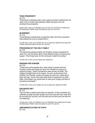 TRUE PROSPERITY
|H 513
“Whosoever embraces Islam, and is given provision sufficient for his
need, and is content with whatever Allah has given him has
achieved true prosperity.”
Muslim with a chain up to Abdullah, the son of Amr son of Al 'As who related that
the Messenger of Allah, praise and peace be upon him, said this.
BLESSINGS
|H 514
“Good tidings to whosoever is guided to Islam and has a provision
that suffices him and is content with it.”
Tirmidhi with a chain up to Fazalah, the son of Ubaid who related that he heard the
Prophet, praise and peace be upon him, say this.
PROVISIONS OF THE HOLY FAMILY
|H 515
“On several successive nights, the Prophet, praise and peace be
upon him, and his family went to bed feeling hungry not having any
supper. Their bread was, for the most part, made from barley.”
Tirmidhi with a chain up to ibn Abbas who related this.
REWARD FOR HUNGER
|H 516
“There were some people who, when stood in prayer with the
Prophet, praise and peace be upon him, fainted on account of
extreme hunger. These Companions were known as Suffa. The
villagers thought them to be insane. As soon as the prayer had
finished, the Prophet, praise and peace be upon him, would go to
them and say: ‘If you only knew what there is waiting for you with
Allah, the Exalted, you would wish to have your hunger and lack of
provisions increased.’"
Tirmidhi with a chain up to Fazalah, the son of Ubaid who related this hadith.
BALANCED DIET
|H 517
“No man fills a vessel worse than his stomach. A few mouthfuls are
sufficient to keep his back upright, but if he must eat more, then let it
be one third for his food, and one third for his drink and one third for
his breathing.”
Tirmidhi with a chain up to Miqdad, the son of Ma'dikarib who related that he heard
the Messenger of Allah, praise and peace be upon him, say this.
ABSTINENCE IS PART OF FAITH
|H 518
6
 