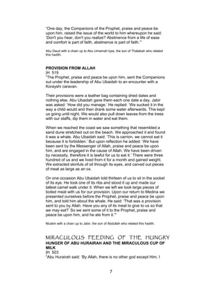 “One day, the Companions of the Prophet, praise and peace be
upon him, raised the issue of the world to him whereupon he said:
‘Don't you hear, don't you realize? Abstinence from a life of ease
and comfort is part of faith, abstinence is part of faith.’”
Abu Daud with a chain up to Abu Umamah Iyas, the son of Thalabah who related
this hadith.
PROVISION FROM ALLAH
|H 519
“The Prophet, praise and peace be upon him, sent the Companions
out under the leadership of Abu Ubaidah to an encounter with a
Korayshi caravan.
Their provisions were a leather bag containing dried dates and
nothing else. Abu Ubaidah gave them each one date a day. Jabir
was asked: ‘How did you manage.’ He replied: ‘We sucked it in the
way a child would and then drank some water afterwards. This kept
us going until night. We would also pull down leaves from the trees
with our staffs, dip them in water and eat them.
When we reached the coast we saw something that resembled a
sand dune stretched out on the beach. We approached it and found
it was a whale. Abu Ubaidah said: ‘This is carrion, we cannot eat it
because it is forbidden.’ But upon reflection he added: ‘We have
been sent by the Messenger of Allah, praise and peace be upon
him, and are engaged in the cause of Allah. We have been driven
by necessity, therefore it is lawful for us to eat it.’ There were three
hundred of us and we lived from it for a month and gained weight.
We extracted skinfuls of oil through its eyes, and carved out pieces
of meat as large as an ox.
On one occasion Abu Ubaidah told thirteen of us to sit in the socket
of its eye. He took one of its ribs and stood it up and made our
tallest camel walk under it. When we left we took large pieces of
boiled meat with us for our provision. Upon our return to Medina we
presented ourselves before the Prophet, praise and peace be upon
him, and told him about the whale. He said: ‘That was a provision
sent to you by Allah. Have you any of its meat to give to us so that
we may eat?’ So we sent some of it to the Prophet, praise and
peace be upon him, and he ate from it.’"
Muslim with a chain up to Jabir, the son of Abdullah who related this hadith.
MIRACULOUS FEEDING OF THE HUNGRY
HUNGER OF ABU HURAIRAH AND THE MIRACULOUS CUP OF
MILK
|H 503
“Abu Hurairah said: ‘By Allah, there is no other god except Him, I
7
 
