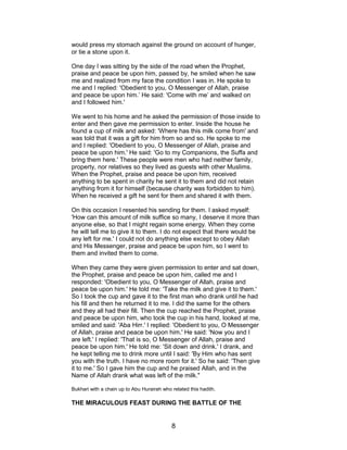 would press my stomach against the ground on account of hunger,
or tie a stone upon it.
One day I was sitting by the side of the road when the Prophet,
praise and peace be upon him, passed by, he smiled when he saw
me and realized from my face the condition I was in. He spoke to
me and I replied: 'Obedient to you, O Messenger of Allah, praise
and peace be upon him.’ He said: 'Come with me’ and walked on
and I followed him.'
We went to his home and he asked the permission of those inside to
enter and then gave me permission to enter. Inside the house he
found a cup of milk and asked: 'Where has this milk come from' and
was told that it was a gift for him from so and so. He spoke to me
and I replied: 'Obedient to you, O Messenger of Allah, praise and
peace be upon him.' He said: 'Go to my Companions, the Suffa and
bring them here.' These people were men who had neither family,
property, nor relatives so they lived as guests with other Muslims.
When the Prophet, praise and peace be upon him, received
anything to be spent in charity he sent it to them and did not retain
anything from it for himself (because charity was forbidden to him).
When he received a gift he sent for them and shared it with them.
On this occasion I resented his sending for them. I asked myself:
'How can this amount of milk suffice so many, I deserve it more than
anyone else, so that I might regain some energy. When they come
he will tell me to give it to them. I do not expect that there would be
any left for me.' I could not do anything else except to obey Allah
and His Messenger, praise and peace be upon him, so I went to
them and invited them to come.
When they came they were given permission to enter and sat down,
the Prophet, praise and peace be upon him, called me and I
responded: 'Obedient to you, O Messenger of Allah, praise and
peace be upon him.' He told me: 'Take the milk and give it to them.'
So I took the cup and gave it to the first man who drank until he had
his fill and then he returned it to me. I did the same for the others
and they all had their fill. Then the cup reached the Prophet, praise
and peace be upon him, who took the cup in his hand, looked at me,
smiled and said: 'Aba Hirr.' I replied: 'Obedient to you, O Messenger
of Allah, praise and peace be upon him.' He said: 'Now you and I
are left.' I replied: 'That is so, O Messenger of Allah, praise and
peace be upon him.' He told me: 'Sit down and drink.' I drank, and
he kept telling me to drink more until I said: 'By Him who has sent
you with the truth. I have no more room for it.' So he said: 'Then give
it to me.' So I gave him the cup and he praised Allah, and in the
Name of Allah drank what was left of the milk."
Bukhari with a chain up to Abu Hurairah who related this hadith.
THE MIRACULOUS FEAST DURING THE BATTLE OF THE
8
 