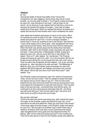 TRENCH
|H 521
“During the battle of Ahzab (the battle of the Trench) the
Companions we were digging a trench when they struck a hard
boulder; no one was able to break it. The Prophet, praise and peace
be upon him, was told about it and said: ‘I will go down to the
trench.’ As he stood up it was noticed that he had tied a rock to his
stomach (to prevent the pangs of hunger) – they had not eaten
anything for three days. When he reached the trench he picked up a
spade and struck the hard boulder with it and it shattered into sand.
Jabir asked the Prophet's permission to return to his home. When
he reached his home he said to his wife: ‘I have seen the Prophet,
praise and peace be upon him, in such a (hungry) condition, I
cannot bear it, have you anything to eat in the house?’ She told him:
‘I have some barley and a nanny goat.’ Jabir slaughtered the nanny
goat and ground the barley, then put the meat into the cooking pot.
When the broth was almost ready and the barley flour had been
kneaded, Jabir went to the Prophet, praise and peace be upon him,
and said: ‘I have some food, O Messenger of Allah, praise and
peace be upon him, will you come with one or two others?’ He
asked: ‘How is it?’ Jabir replied: ‘As I mentioned.’ The Prophet,
praise and peace be upon him, said: ‘It is a lot and good, tell her not
to take the pot off the fire nor the bread from the oven until I arrive.’
Then he said to the Emigrants and the Helpers: ‘Let us go, and they
all stood up.’ Jabir returned to his wife and said: ‘The Blessings of
Allah be upon you, the Prophet, praise and peace be upon him,
together with the Emigrants, the Helpers and others are coming!’
She asked: ‘Did he ask you (how much food there was)?’ Jabir
replied: ‘Yes.’
The Prophet, praise and peace be upon him, told his Companions:
‘Enter, but do not over-crowd.’ Then he started to break the bread
into pieces and put some meat on top of it. Then he took some
bread from the oven and some broth from the pot and poured it over
it and asked his Companions to pass the food around. Then he went
back to the pot and oven, uncovered them and did the same. He
continued to do this until everyone had eaten their fill - and there
was still some left over! Then he told Jabir's wife: ‘Eat some and
send some as a gift to those who are hungry.’”
We are also informed:
"At the time when the trench was being dug, Jabir noticed the signs
of hunger on the Prophet, praise and peace be upon him, so he
returned to his wife and asked her ‘Have you any food in the house?
I have seen signs of acute hunger in the Prophet, praise and peace
be upon him,’ She brought out a leather bag in which there was a
measure of barley; there was also a nanny goat they had reared.
Jabir slaughtered the nanny goat and she prepared the flour for
baking. Jabir cut the meat into pieces and put it in the cooking pot.
Then as he was about to return to the Prophet, praise and peace be
9
 
