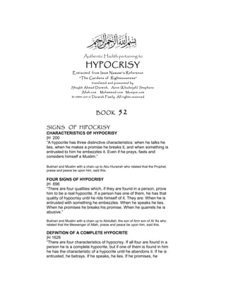 Authentic Hadith pertaining to
HYPOCRISY
Extracted from Imam Nawawi’s Reference
“The Gardens of Righteousness”
translated and presented by
Shaykh Ahmad Darwish, Anne (Khadeijah) Stephens
Allah.com Muhammad.com Mosque.com
©1984-2012 Darwish Family. All rights reserved
BOOK 52
SIGNS OF HIPOCRISY
CHARACTERISTICS OF HYPOCRISY
|H 200
“A hypocrite has three distinctive characteristics: when he talks he
lies, when he makes a promise he breaks it, and when something is
entrusted to him he embezzles it. Even if he prays, fasts and
considers himself a Muslim.”
Bukhari and Muslim with a chain up to Abu Hurairah who related that the Prophet,
praise and peace be upon him, said this.
FOUR SIGNS OF HYPOCRISY
|H 696
“There are four qualities which, if they are found in a person, prove
him to be a real hypocrite. If a person has one of them, he has that
quality of hypocrisy until he rids himself of it. They are: When he is
entrusted with something he embezzles. When he speaks he lies.
When he promises he breaks his promise. When he quarrels he is
abusive.”
Bukhari and Muslim with a chain up to Abdullah, the son of Amr son of Al 'As who
related that the Messenger of Allah, praise and peace be upon him, said this.
DEFINTION OF A COMPLETE HYPOCRITE
|H 1626
“There are four characteristics of hypocrisy. If all four are found in a
person he is a complete hypocrite, but if one of them is found in him
he has the characteristic of a hypocrite until he abandons it: If he is
entrusted, he betrays. If he speaks, he lies. If he promises, he
 