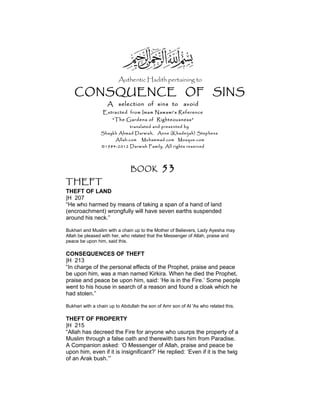Authentic Hadith pertaining to
CONSQUENCE OF SINS
A selection of sins to avoid
Extracted from Imam Nawawi’s Reference
“The Gardens of Righteousness”
translated and presented by
Shaykh Ahmad Darwish, Anne (Khadeijah) Stephens
Allah.com Muhammad.com Mosque.com
©1984-2012 Darwish Family. All rights reserved
BOOK 53
THEFT
THEFT OF LAND
|H 207
“He who harmed by means of taking a span of a hand of land
(encroachment) wrongfully will have seven earths suspended
around his neck.”
Bukhari and Muslim with a chain up to the Mother of Believers, Lady Ayesha may
Allah be pleased with her, who related that the Messenger of Allah, praise and
peace be upon him, said this.
CONSEQUENCES OF THEFT
|H 213
“In charge of the personal effects of the Prophet, praise and peace
be upon him, was a man named Kirkira. When he died the Prophet,
praise and peace be upon him, said: ‘He is in the Fire.’ Some people
went to his house in search of a reason and found a cloak which he
had stolen.”
Bukhari with a chain up to Abdullah the son of Amr son of Al 'As who related this.
THEFT OF PROPERTY
|H 215
“Allah has decreed the Fire for anyone who usurps the property of a
Muslim through a false oath and therewith bars him from Paradise.
A Companion asked: ‘O Messenger of Allah, praise and peace be
upon him, even if it is insignificant?’ He replied: ‘Even if it is the twig
of an Arak bush.’”
 