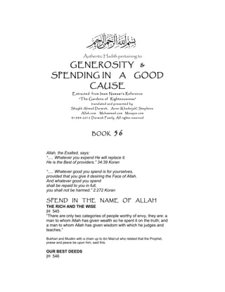 Authentic Hadith pertaining to
GENEROSITY &
SPENDING IN A GOOD
CAUSE
Extracted from Imam Nawawi’s Reference
“The Gardens of Righteousness”
translated and presented by
Shaykh Ahmad Darwish, Anne (Khadeijah) Stephens
Allah.com Muhammad.com Mosque.com
©1984-2012 Darwish Family. All rights reserved
BOOK 56
Allah, the Exalted, says:
“..... Whatever you expend He will replace it.
He is the Best of providers.” 34:39 Koran
“..... Whatever good you spend is for yourselves,
provided that you give it desiring the Face of Allah.
And whatever good you spend
shall be repaid to you in full,
you shall not be harmed.” 2:272 Koran
SPEND IN THE NAME OF ALLAH
THE RICH AND THE WISE
|H 545
“There are only two categories of people worthy of envy, they are: a
man to whom Allah has given wealth so he spent it on the truth; and
a man to whom Allah has given wisdom with which he judges and
teaches.”
Bukhari and Muslim with a chain up to ibn Mas'ud who related that the Prophet,
praise and peace be upon him, said this.
OUR BEST DEEDS
|H 546
 
