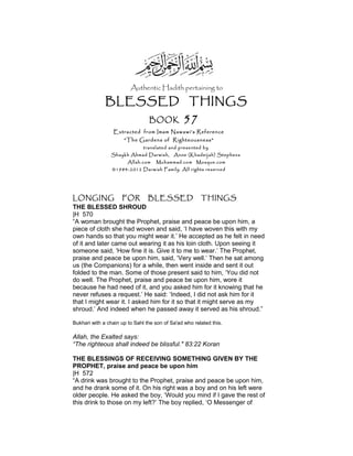 Authentic Hadith pertaining to
BLESSED THINGS
BOOK 57
Extracted from Imam Nawawi’s Reference
“The Gardens of Righteousness”
translated and presented by
Shaykh Ahmad Darwish, Anne (Khadeijah) Stephens
Allah.com Muhammad.com Mosque.com
©1984-2012 Darwish Family. All rights reserved
LONGING FOR BLESSED THINGS
THE BLESSED SHROUD
|H 570
“A woman brought the Prophet, praise and peace be upon him, a
piece of cloth she had woven and said, ‘I have woven this with my
own hands so that you might wear it.’ He accepted as he felt in need
of it and later came out wearing it as his loin cloth. Upon seeing it
someone said, ‘How fine it is. Give it to me to wear.’ The Prophet,
praise and peace be upon him, said, ‘Very well.’ Then he sat among
us (the Companions) for a while, then went inside and sent it out
folded to the man. Some of those present said to him, ‘You did not
do well. The Prophet, praise and peace be upon him, wore it
because he had need of it, and you asked him for it knowing that he
never refuses a request.’ He said: ‘Indeed, I did not ask him for it
that I might wear it. I asked him for it so that it might serve as my
shroud.’ And indeed when he passed away it served as his shroud.”
Bukhari with a chain up to Sahl the son of Sa'ad who related this.
Allah, the Exalted says:
“The righteous shall indeed be blissful." 83:22 Koran
THE BLESSINGS OF RECEIVING SOMETHING GIVEN BY THE
PROPHET, praise and peace be upon him
|H 572
“A drink was brought to the Prophet, praise and peace be upon him,
and he drank some of it. On his right was a boy and on his left were
older people. He asked the boy, ‘Would you mind if I gave the rest of
this drink to those on my left?’ The boy replied, ‘O Messenger of
 