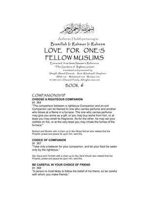 Authentic Hadith pertaining to
Bismillah Ir Rahman Ir Raheem
LOVE FOR ONE’S
FELLOW MUSLIMS
Extracted from Imam Nawawi’s Reference
“The Gardens of Righteousness”
translated and presented by
Shaykh Ahmad Darwish, Anne (Khadeijah) Stephens
Allah.com Muhammad.com Mosque.com
©1984-2012 Darwish Family. All rights reserved
BOOK 6
COMPANIONSHIP
CHOOSE A RIGHTEOUS COMPANION
|H 364
“The comparison between a righteous Companion and an evil
Companion can be likened to one who carries perfume and another
who blows at a flame in a furnace. The one who carries perfume
may give you some as a gift, or you may buy some from him, or at
least you may smell its fragrance. As for the other, he may set your
clothes on fire, or at the very least you may inhale the fumes of the
furnace."
Bukhari and Muslim with a chain up to Abu Musa Ash'ari who related that the
Prophet, praise and peace be upon him, said this.
CHOICE OF COMPANION
|H 367
“Take only a believer for your companion, and let your food be eaten
only by the righteous.”
Abu Daud and Tirmidhi with a chain up to Abu Sa'id Khudri who related that the
Prophet, praise and peace be upon him, said this.
BE CAREFUL IN YOUR CHOICE OF FRIEND
|H 368
“A person is most likely to follow the belief of his friend, so be careful
with whom you make friends.”
 