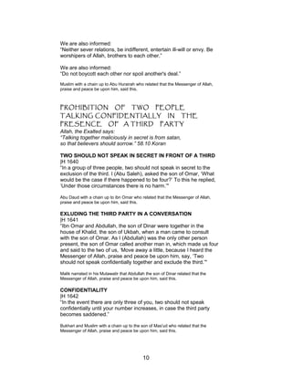 We are also informed:
“Neither sever relations, be indifferent, entertain ill-will or envy. Be
worshipers of Allah, brothers to each other.”
We are also informed:
“Do not boycott each other nor spoil another's deal.”
Muslim with a chain up to Abu Hurairah who related that the Messenger of Allah,
praise and peace be upon him, said this.
PROHIBITION OF TWO PEOPLE
TALKING CONFIDENTIALLY IN THE
PRESENCE OF A THIRD PARTY
Allah, the Exalted says:
“Talking together maliciously in secret is from satan,
so that believers should sorrow.” 58.10 Koran
TWO SHOULD NOT SPEAK IN SECRET IN FRONT OF A THIRD
|H 1640
“In a group of three people, two should not speak in secret to the
exclusion of the third. I (Abu Saleh), asked the son of Omar, ‘What
would be the case if there happened to be four?’ To this he replied,
‘Under those circumstances there is no harm.’"
Abu Daud with a chain up to ibn Omar who related that the Messenger of Allah,
praise and peace be upon him, said this.
EXLUDING THE THIRD PARTY IN A CONVERSATION
|H 1641
“Ibn Omar and Abdullah, the son of Dinar were together in the
house of Khalid, the son of Ukbah, when a man came to consult
with the son of Omar. As I (Abdullah) was the only other person
present, the son of Omar called another man in, which made us four
and said to the two of us, ‘Move away a little, because I heard the
Messenger of Allah, praise and peace be upon him, say, ‘Two
should not speak confidentially together and exclude the third.’"
Malik narrated in his Mutawatir that Abdullah the son of Dinar related that the
Messenger of Allah, praise and peace be upon him, said this.
CONFIDENTIALITY
|H 1642
“In the event there are only three of you, two should not speak
confidentially until your number increases, in case the third party
becomes saddened.”
Bukhari and Muslim with a chain up to the son of Mas'ud who related that the
Messenger of Allah, praise and peace be upon him, said this.
10
 