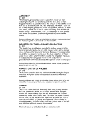 ACT KINDLY
|H 251
“The Prophet, praise and peace be upon him, heard two men
debating loudly with one another outside his door. One of them
begged the other to agree to reduce the amount of the debt he owed
him and to deal kindly with him. The other said, "By Allah, I shall not
do it." The Prophet, praise and peace be upon him, went out to them
and asked, ‘Which one of you is it who swears by Allah that he will
not act kindly?’ The man said, ‘It is I, O Messenger of Allah, praise
and peace be upon him, (then I am agreeable to) what ever he
wants.’"
Bukhari and Muslim with a chain up to the Mother of Believers, Lady Ayesha wife of
the Prophet, may Allah be pleased with her, who related this.
IMPORTANCE OF FULFILLING ONE’S OBLIGATIONS
|H 211
“If a Muslim has an obligation towards his brother concerning his
honor or something else, let him fulfill it today before a time comes
when he has neither dinars nor dirhams. Because, if he does not do
so, and he has acquired some good deeds, a proportion of those
good deeds will be taken from him equal to his obligation. However,
if he does not have any good deeds he will be burdened
proportionately with the evil deeds of the person whom he wronged.”
Bukhari with a chain up to Abu Hurairah who related that the Prophet, praise and
peace be upon him, said this.
CHARACTERISTICS OF A MUSLIM
|H 212
“A Muslim is one who does not harm another Muslim by his tongue
or hands. A migrant is one who abandons that which Allah has
forbidden.”
Bukhari and Muslim with a chain up to Abdullah the son of Amr, son of Al 'As who
related that the Messenger of Allah, praise and peace be upon him, said this.
SHARING
|H 569
“Abu Sa'id Khudri said that while they were on a journey with the
Prophet, praise and peace be upon him, a man came riding his
mount and began looking right and left, whereupon the Prophet,
praise and peace be upon him, said, ‘Whoever can spare a mount
should offer it to the one who has none, and whoever has food to
spare should offer it to the one who has none.’ He continued to
mentioning every kind of provision until we thought none of us had
any right to anything in excess of our needs.”
Muslim with a chain up to Abu Sa'id Khudri who related this hadith.
11
 