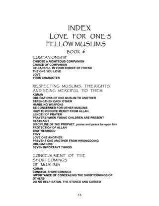 INDEX
LOVE FOR ONE’S
FELLOW MUSLIMS
BOOK 6
COMPANIONSHIP
CHOOSE A RIGHTEOUS COMPANION
CHOICE OF COMPANION
BE CAREFUL IN YOUR CHOICE OF FRIEND
THE ONE YOU LOVE
LOVE
YOUR CHARACTER
RESPECTING MUSLIMS, THE RIGHTS
AND BEING MERCIFUL TO THEM
KORAN
OBLIGATIONS OF ONE MUSLIM TO ANOTHER
STRENGTHEN EACH OTHER
HANDLING WEAPONS
BE CONCERNED FOR OTHER MUSLIMS
HOW TO RECEIVE MERCY FROM ALLAH
LENGTH OF PRAYER
PRAYERS WHEN YOUNG CHILDREN ARE PRESENT
RESTRAINT
DISCIPLINE OF THE PROPHET, praise and peace be upon him
PROTECTION OF ALLAH
BROTHERHOOD
ENVY
LOVE ONE ANOTHER
PREVENT ONE ANOTHER FROM WRONGDOING
OBLIGATIONS
SEVEN IMPORTANT THINGS
CONCEALMENT OF THE
SHORTCOMINGS
OF MUSLIMS
KORAN
CONCEAL SHORTCOMINGS
IMPORTANCE OF CONCEALING THE SHORTCOMINGS OF
OTHERS
DO NO HELP SATAN, THE STONED AND CURSED
13
 