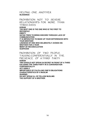 HELPING ONE ANOTHER
BLESSINGS
PROHIBITION NOT TO SEVERE
RELATIONSHIPS FOR MORE THAN
THREE DAYS
KORAN
THE BEST ONE IS THE ONE WHO IS THE FIRST TO
RECONCILE
EMNITY
SATAN TRIES TO BRING DISCORD THROUGH LACK OF
COMMUNICATION
IT IS IMPERATIVE TO MAKE UP YOUR DIFFERENCES WITH
YOUR BROTHER
LIKENESS OF ONE WHO DELIBRATELY AVOIDS HIS
BROTHER FOR A YEAR
MERIT OF RECONCILIATION
SUSPICION
PROHIBITION OF TWO PEOPLE
TALKING CONFIDENTIALLY IN THE
PRESENCE OF A THIRD PARTY
KORAN
TWO SHOULD NOT SPEAK IN SECRET IN FRONT OF A THIRD
EXLUDING THE THIRD PARTY IN A CONVERSATION
CONFIDENTIALITY
ACT KINDLY
IMPORTANCE OF FULFILLING ONE’S OBLIGATIONS
CHARACTERISTICS OF A MUSLIM
SHARING
DO NOT SPEAK ILL OF FELLOW MUSLIMS
THE SUPPORT OF A BROTHER
14
 