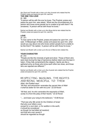 Abu Daud and Tirmidhi with a chain up to Abu Hurairah who related that the
Prophet, praise and peace be upon him, said this.
THE ONE YOU LOVE
|H 369
“A person will be with the one he loves. The Prophet, praise and
peace be upon him, was asked, ‘What are the circumstances of a
person who loves some people but is unable to be with them?’ He
answered, ‘A person will be with those he loves.’”
Bukhari and Muslim with a chain up to Abu Musa Ash'ari who related that the
Prophet, praise and peace be upon him, said this.
LOVE
|H 371
“A man came to the Prophet, praise and peace be upon him, and
said, ‘O Messenger of Allah, praise and peace be upon him, what
would you say about one who loves certain people but is unable to
be like them?’ He replied, ‘A person will be with those he loves.’”
Bukhari and Muslim with a chain up to the son of Mas'ud who related this.
YOUR CHARACTER
|H 372
“People are like the minerals of gold and silver. Those of them who
were best during the Age of Ignorance (before Islam) are the best in
Islam, if they fully comprehend (the religion). Spirits are like a
gathered army so those who know each other are close, and those
who are rejected are different.’”
Bukhari and Muslim with a chain up to Abu Hurairah who related that the Prophet,
praise and peace be upon him, said this.
RESPECTING MUSLIMS, THE RIGHTS
AND BEING MERCIFUL TO THEM
Allah, the Exalted says:
“All that; and whosoever venerates the sacred rites of Allah
it shall be better for him with his Lord.” 22:30 Koran
“All that; and, he who venerates the waymarks of Allah,
surely it is from the piety of their hearts.” 22:32 Koran
“.... and lower your wing to the believers.” 15:88 Koran
“That was why We wrote for the Children of Israel
that who ever killed a soul,
except for a soul slain, or for sedition in the earth,
it should be considered
as though he had killed all mankind;
and that who ever saved it
should be regarded as though
2
 