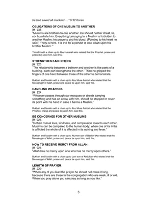 he had saved all mankind.....” 5:32 Koran
OBLIGATIONS OF ONE MUSLIM TO ANOTHER
|H 235
“Muslims are brothers to one another. He should neither cheat, lie,
nor humiliate him. Everything belonging to a Muslim is forbidden to
another Muslim; his property and his blood. (Pointing to his heart he
said,) ‘Piety is here. It is evil for a person to look down upon his
brother Muslim.’”
Tirmidhi with a chain up to Abu Hurairah who related that the Prophet, praise and
peace be upon him, said this.
STRENGTHEN EACH OTHER
|H 223
“The relationship between a believer and another is like parts of a
building, each part strengthens the other.” Then he gripped the
fingers of one hand between those of the other to demonstrate.
Bukhari and Muslim with a chain up to Abu Musa Ash'ari who related that the
Messenger of Allah, praise and peace be upon him, said this.
HANDLING WEAPONS
|H 224
“Whoever passes through our mosques or streets carrying
something and has an arrow with him, should be stopped or cover
its point with his hand in case it harms a Muslim.”
Bukhari and Muslim with a chain up to Abu Musa Ash'ari who related that the
Prophet, praise and peace be upon him, said this.
BE CONCERNED FOR OTHER MUSLIMS
|H 225
“In their mutual love, kindness, and compassion towards each other,
Muslims can be compared to the human body; when one of its limbs
is afflicted the whole of it is affected in its waking and fever.”
Bukhari and Muslim with a chain up to Nu'man son of Bashir who related that the
Messenger of Allah, praise and peace be upon him, said this.
HOW TO RECEIVE MERCY FROM ALLAH
|H 228
“Allah has no mercy upon one who has no mercy upon others.”
Bukhari and Muslim with a chain up to Jarir son of Abdullah who related that the
Messenger of Allah, praise and peace be upon him, said this.
LENGTH OF PRAYER
|H 229
“When any of you lead the prayer he should not make it long,
because there are those in the congregation who are weak, ill or old.
When you pray alone you can pray as long as you like.”
3
 