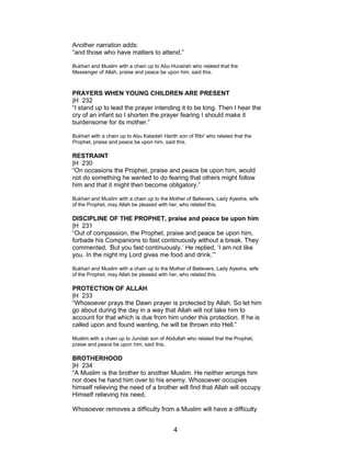 Another narration adds:
“and those who have matters to attend.”
Bukhari and Muslim with a chain up to Abu Hurairah who related that the
Messenger of Allah, praise and peace be upon him, said this.
PRAYERS WHEN YOUNG CHILDREN ARE PRESENT
|H 232
“I stand up to lead the prayer intending it to be long. Then I hear the
cry of an infant so I shorten the prayer fearing I should make it
burdensome for its mother.”
Bukhari with a chain up to Abu Katadah Harith son of Ribi' who related that the
Prophet, praise and peace be upon him, said this.
RESTRAINT
|H 230
“On occasions the Prophet, praise and peace be upon him, would
not do something he wanted to do fearing that others might follow
him and that it might then become obligatory.”
Bukhari and Muslim with a chain up to the Mother of Believers, Lady Ayesha, wife
of the Prophet, may Allah be pleased with her, who related this.
DISCIPLINE OF THE PROPHET, praise and peace be upon him
|H 231
“Out of compassion, the Prophet, praise and peace be upon him,
forbade his Companions to fast continuously without a break. They
commented, ‘But you fast continuously.’ He replied, ‘I am not like
you. In the night my Lord gives me food and drink.’”
Bukhari and Muslim with a chain up to the Mother of Believers, Lady Ayesha, wife
of the Prophet, may Allah be pleased with her, who related this.
PROTECTION OF ALLAH
|H 233
“Whosoever prays the Dawn prayer is protected by Allah. So let him
go about during the day in a way that Allah will not take him to
account for that which is due from him under this protection. If he is
called upon and found wanting, he will be thrown into Hell.”
Muslim with a chain up to Jundab son of Abdullah who related that the Prophet,
praise and peace be upon him, said this.
BROTHERHOOD
|H 234
“A Muslim is the brother to another Muslim. He neither wrongs him
nor does he hand him over to his enemy. Whosoever occupies
himself relieving the need of a brother will find that Allah will occupy
Himself relieving his need.
Whosoever removes a difficulty from a Muslim will have a difficulty
4
 