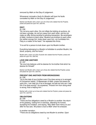 removed by Allah on the Day of Judgement.
Whosoever conceals a fault of a Muslim will have his faults
concealed by Allah on the Day of Judgement.”
Bukhari and Muslim with a chain up to ibn Omar who related that the Prophet,
praise and peace be upon him, said this.
ENVY
|H 236
“Do not envy each other. Do not inflate the bidding at auctions, do
not bear a grudge, do not turn away from each other, and do not
make an offer during (another's) pending transaction. Be worshipers
of Allah, brothers to each other. Muslims are brothers to each other.
He neither wrongs him, looks down upon him, nor humiliates him.
Piety is a matter of the heart.” He repeated this thrice.
“It is evil for a person to look down upon his Muslim brother.
Everything belonging to a Muslim is forbidden to another Muslim; his
blood, property, and his honor.”
Muslim with a chain up to Abu Hurairah who related that the Prophet, praise and
peace be upon him, said this.
LOVE ONE ANOTHER
|H 237
“No one truly believes until he desires for his brother that which he
desires for himself.”
Bukhari and Muslim with a chain up to Anas who related that the Prophet, praise
and peace be upon him, said this.
PREVENT ONE ANOTHER FROM WRONGDOING
|H 238
“Go to the help of your brother even if he does wrong or is wronged.
A Companion asked, ‘O Messenger of Allah, praise and peace be
upon him, I can help him if he is wronged, but tell me how can I help
him if he does wrong?’ He answered, ‘Prevent him from doing what
is wrong; that is helping him.’“
Bukhari with a chain up to Anas who related that the Prophet, praise and peace be
upon him, said this.
OBLIGATIONS
|H 239
“There are five obligations owed by a Muslim to another: the return
of his greeting, visiting him in sickness, attending his funeral,
accepting his invitation, and saying, 'May Allah have mercy on you'
after he has said, 'All praise is due to Allah' when he sneezed.
In another narration:
"There are six obligations owed by one Muslim to another. Upon
5
 