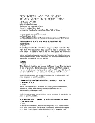 PROHIBITION NOT TO SEVERE
RELATIONSHIPS FOR MORE THAN
THREE DAYS
Allah, the Exalted says:
“Believers are indeed brothers,
therefore make things right
among your two brothers and fear Allah.” 49:10 Koran
“... and cooperate in righteousness
and warding off (evil),
and do not cooperate in sinfulness and transgression.” 5:2 Koran
THE BEST ONE IS THE ONE WHO IS THE FIRST TO
RECONCILE
|H 1634
“It is not permissible for a Muslim to stay away from his brother for
more than three days and if they happen to meet to turn away from
each other. The better of them is the one who greets the other first.”
Bukhari and Muslim with a chain up to Lady Ayesha, the wife of the Prophet, may
Allah be pleased with her, Mother of Believers, who related that the Messenger of
Allah, praise and peace be upon him, said this.
EMNITY
|H 1635
“The Gates of Paradise are opened on Mondays and Thursdays and
all are forgiven who do not associate anything with Allah except to
the one who bears enmity towards a brother. With regard to them it
is decreed; hold these two back until they have made friends.”
Muslim with a chain up to Abu Hurairah who related that the Messenger of Allah,
praise and peace be upon him, said this.
SATAN TRIES TO BRING DISCORD THROUGH LACK OF
COMMUNICATION
|H 1636
“satan has despaired of Muslims worshiping him in the Arabian
Peninsula, so he tries to bring about discord and lack of
communication between them."
Muslim with a chain up to Jabir who related that the Messenger of Allah, praise and
peace be upon him, said this.
IT IS IMPERATIVE TO MAKE UP YOUR DIFFERENCES WITH
YOUR BROTHER
|H 1637
“It is not permissible for a Muslim to stay away from his brother for
more than three days. Whosoever stays away from his brother for
more than three days and dies in that condition will enter Hell.”
8
 