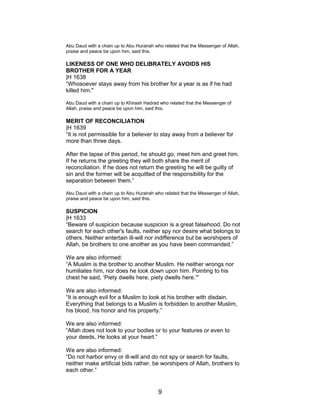Abu Daud with a chain up to Abu Hurairah who related that the Messenger of Allah,
praise and peace be upon him, said this.
LIKENESS OF ONE WHO DELIBRATELY AVOIDS HIS
BROTHER FOR A YEAR
|H 1638
“Whosoever stays away from his brother for a year is as if he had
killed him."
Abu Daud with a chain up to Khirash Hadrad who related that the Messenger of
Allah, praise and peace be upon him, said this.
MERIT OF RECONCILIATION
|H 1639
“It is not permissible for a believer to stay away from a believer for
more than three days.
After the lapse of this period, he should go, meet him and greet him.
If he returns the greeting they will both share the merit of
reconciliation. If he does not return the greeting he will be guilty of
sin and the former will be acquitted of the responsibility for the
separation between them.”
Abu Daud with a chain up to Abu Hurairah who related that the Messenger of Allah,
praise and peace be upon him, said this.
SUSPICION
|H 1633
“Beware of suspicion because suspicion is a great falsehood. Do not
search for each other's faults, neither spy nor desire what belongs to
others. Neither entertain ill-will nor indifference but be worshipers of
Allah, be brothers to one another as you have been commanded.”
We are also informed:
“A Muslim is the brother to another Muslim. He neither wrongs nor
humiliates him, nor does he look down upon him. Pointing to his
chest he said, ‘Piety dwells here, piety dwells here.’"
We are also informed:
“It is enough evil for a Muslim to look at his brother with disdain.
Everything that belongs to a Muslim is forbidden to another Muslim,
his blood, his honor and his property.”
We are also informed:
“Allah does not look to your bodies or to your features or even to
your deeds, He looks at your heart.”
We are also informed:
“Do not harbor envy or ill-will and do not spy or search for faults,
neither make artificial bids rather, be worshipers of Allah, brothers to
each other.”
9
 