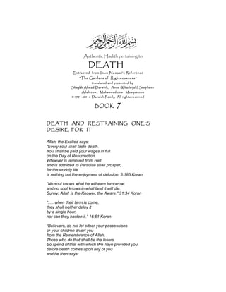 Authentic Hadith pertaining to
DEATH
Extracted from Imam Nawawi’s Reference
“The Gardens of Righteousness”
translated and presented by
Shaykh Ahmad Darwish, Anne (Khadeijah) Stephens
Allah.com Muhammad.com Mosque.com
©1984-2012 Darwish Family. All rights reserved
BOOK 7
DEATH AND RESTRAINING ONE'S
DESIRE FOR IT
Allah, the Exalted says:
“Every soul shall taste death.
You shall be paid your wages in full
on the Day of Resurrection.
Whoever is removed from Hell
and is admitted to Paradise shall prosper,
for the worldly life
is nothing but the enjoyment of delusion. 3:185 Koran
“No soul knows what he will earn tomorrow;
and no soul knows in what land it will die.
Surely, Allah is the Knower, the Aware.” 31:34 Koran
“..... when their term is come,
they shall neither delay it
by a single hour,
nor can they hasten it.” 16:61 Koran
“Believers, do not let either your possessions
or your children divert you
from the Remembrance of Allah.
Those who do that shall be the losers.
So spend of that with which We have provided you
before death comes upon any of you
and he then says:
 