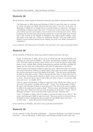 Imam Nawawi’s forty hadeeth – Yahya ibn Sharaf an-Nawawi


Hadeeth 28
On the authority of Abu Najeeh al-’Irbaad ibn Saariyah (may Allah be pleased with him) who said:

     The Messenger of Allah (peace and blessings of Allah be upon him) gave us a sermon
     by which our hearts were ﬁlled with fear and tears came to our eyes. So we said, “O
     Messenger of Allah! It is as though this is a farewell sermon, so counsel us.” He (peace
     and blessings of Allah be upon him) said, “I counsel you to have taqwa (fear) of Allah,
     and to listen and obey [your leader], even if a slave were to become your ameer. Verily
     he among you who lives long will see great controversy, so you must keep to my Sunnah
     and to the Sunnah of the Khulafa ar-Rashideen (the rightly guided caliphs), those
     who guide to the right way. Cling to it stubbornly [literally: with your molar teeth].
     Beware of newly invented matters [in the religion], for verily every bidah (innovation) is
     misguidance.”

It was related by Abu Dawud and at-Tirmidhi, who said that it was a good and sound hadeeth.


Hadeeth 29
On the authority of Muadh bin Jabal (may Allah be pleased with him) who said:

     I said, “O Messenger of Allah, tell me of an act which will take me into Paradise and
     will keep me away from the Hellﬁre.” He (peace and blessings of Allah be upon him)
     said, “You have asked me about a great matter, yet it is easy for him for whom Allah
     makes it easy: worship Allah, without associating any partners with Him; establish the
     prayer; pay the zakat; fast in Ramadhan; and make the pilgrimage to the House.”
     Then he (peace and blessings of Allah be upon him) said, “Shall I not guide you towards
     the means of goodness? Fasting is a shield; charity wipes away sin as water extinguishes
     ﬁre; and the praying of a man in the depths of the night.” Then he (peace and blessings
     of Allah be upon him) recited: “[Those] who forsake their beds, to invoke their Lord in
     fear and hope, and they spend (charity in Allah’s cause) out of what We have bestowed
     on them. No person knows what is kept hidden for them of joy as a reward for what
     they used to do.” [as-Sajdah, 16-17]
     Then he (peace and blessings of Allah be upon him) said, “Shall I not inform you of
     the head of the matter, its pillar and its peak?” I said, “Yes, O Messenger of Allah.”
     He (peace and blessings of Allah be upon him) said, “The head of the matter is Islam,
     its pillar is the prayer and its peak is jihad.” Then he (peace and blessings of Allah be
     upon him) said, “Shall I not tell you of the foundation of all of that?” I said, “Yes, O
     Messenger of Allah.” So he took hold of his tongue and said, “Restrain this.”
     I said, “O Prophet of Allah, will we be taken to account for what we say with it?” He
     (peace and blessings of Allah be upon him) said, “May your mother be bereaved of you,
     O Muadh! Is there anything that throws people into the Hellﬁre upon their faces — or:
     on their noses — except the harvests of their tongues?”

It was related by at-Tirmidhi, who said it was a good and sound hadeeth.


Hadeeth 30
On the authority of Abu Tha’labah al-Kushanee — Jurthoom bin Nashir (may Allah be pleased
with him) — that the Messenger of Allah (peace and blessings of Allah be upon him) said:



                                                11                                   ISOC-0203-06-012
 