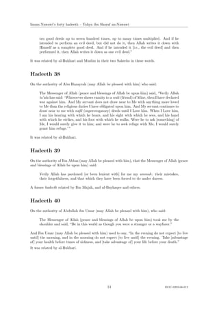 Imam Nawawi’s forty hadeeth – Yahya ibn Sharaf an-Nawawi


     ten good deeds up to seven hundred times, up to many times multiplied. And if he
     intended to perform an evil deed, but did not do it, then Allah writes it down with
     Himself as a complete good deed. And if he intended it [i.e., the evil deed] and then
     performed it, then Allah writes it down as one evil deed.”

It was related by al-Bukhari and Muslim in their two Saheehs in these words.


Hadeeth 38
On the authority of Abu Hurayrah (may Allah be pleased with him) who said:

     The Messenger of Allah (peace and blessings of Allah be upon him) said, “Verily Allah
     ta’ala has said: ‘Whosoever shows enmity to a wali (friend) of Mine, then I have declared
     war against him. And My servant does not draw near to Me with anything more loved
     to Me than the religious duties I have obligated upon him. And My servant continues to
     draw near to me with naﬁl (supererogatory) deeds until I Love him. When I Love him,
     I am his hearing with which he hears, and his sight with which he sees, and his hand
     with which he strikes, and his foot with which he walks. Were he to ask [something] of
     Me, I would surely give it to him; and were he to seek refuge with Me, I would surely
     grant him refuge.’ ”

It was related by al-Bukhari.


Hadeeth 39
On the authority of Ibn Abbas (may Allah be pleased with him), that the Messenger of Allah (peace
and blessings of Allah be upon him) said:

     Verily Allah has pardoned [or been lenient with] for me my ummah: their mistakes,
     their forgetfulness, and that which they have been forced to do under duress.

A hasan hadeeth related by Ibn Majah, and al-Bayhaqee and others.


Hadeeth 40
On the authority of Abdullah ibn Umar (may Allah be pleased with him), who said:

     The Messenger of Allah (peace and blessings of Allah be upon him) took me by the
     shoulder and said, “Be in this world as though you were a stranger or a wayfarer.”

And Ibn Umar (may Allah be pleased with him) used to say, “In the evening do not expect [to live
until] the morning, and in the morning do not expect [to live until] the evening. Take [advantage
of] your health before times of sickness, and [take advantage of] your life before your death.”
It was related by al-Bukhari.




                                                14                                   ISOC-0203-06-012
 