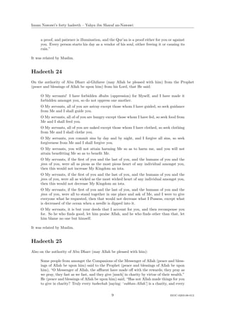 Imam Nawawi’s forty hadeeth – Yahya ibn Sharaf an-Nawawi


     a proof, and patience is illumination, and the Qur’an is a proof either for you or against
     you. Every person starts his day as a vendor of his soul, either freeing it or causing its
     ruin.”

It was related by Muslim.


Hadeeth 24
On the authority of Abu Dharr al-Ghifaree (may Allah be pleased with him) from the Prophet
(peace and blessings of Allah be upon him) from his Lord, that He said:

     O My servants! I have forbidden dhulm (oppression) for Myself, and I have made it
     forbidden amongst you, so do not oppress one another.
     O My servants, all of you are astray except those whom I have guided, so seek guidance
     from Me and I shall guide you.
     O My servants, all of of you are hungry except those whom I have fed, so seek food from
     Me and I shall feed you.
     O My servants, all of you are naked except those whom I have clothed, so seek clothing
     from Me and I shall clothe you.
     O My servants, you commit sins by day and by night, and I forgive all sins, so seek
     forgiveness from Me and I shall forgive you.
     O My servants, you will not attain harming Me so as to harm me, and you will not
     attain beneﬁtting Me so as to beneﬁt Me.
     O My servants, if the ﬁrst of you and the last of you, and the humans of you and the
     jinn of you, were all as pious as the most pious heart of any individual amongst you,
     then this would not increase My Kingdom an iota.
     O My servants, if the ﬁrst of you and the last of you, and the humans of you and the
     jinn of you, were all as wicked as the most wicked heart of any individual amongst you,
     then this would not decrease My Kingdom an iota.
     O My servants, if the ﬁrst of you and the last of you, and the humans of you and the
     jinn of you, were all to stand together in one place and ask of Me, and I were to give
     everyone what he requested, then that would not decrease what I Possess, except what
     is decreased of the ocean when a needle is dipped into it.
     O My servants, it is but your deeds that I account for you, and then recompense you
     for. So he who ﬁnds good, let him praise Allah, and he who ﬁnds other than that, let
     him blame no one but himself.

It was related by Muslim.


Hadeeth 25
Also on the authority of Abu Dharr (may Allah be pleased with him):

     Some people from amongst the Companions of the Messenger of Allah (peace and bless-
     ings of Allah be upon him) said to the Prophet (peace and blessings of Allah be upon
     him), “O Messenger of Allah, the aﬄuent have made oﬀ with the rewards; they pray as
     we pray, they fast as we fast, and they give [much] in charity by virtue of their wealth.”
     He (peace and blessings of Allah be upon him) said, “Has not Allah made things for you
     to give in charity? Truly every tasbeehah [saying: ‘subhan-Allah’] is a charity, and every


                                                 9                                   ISOC-0203-06-012
 