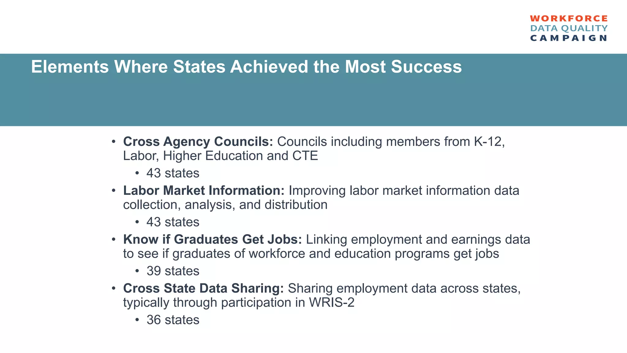 • Cross Agency Councils: Councils including members from K-12,
Labor, Higher Education and CTE
• 43 states
• Labor Market Information: Improving labor market information data
collection, analysis, and distribution
• 43 states
• Know if Graduates Get Jobs: Linking employment and earnings data
to see if graduates of workforce and education programs get jobs
• 39 states
• Cross State Data Sharing: Sharing employment data across states,
typically through participation in WRIS-2
• 36 states
Elements Where States Achieved the Most Success
 