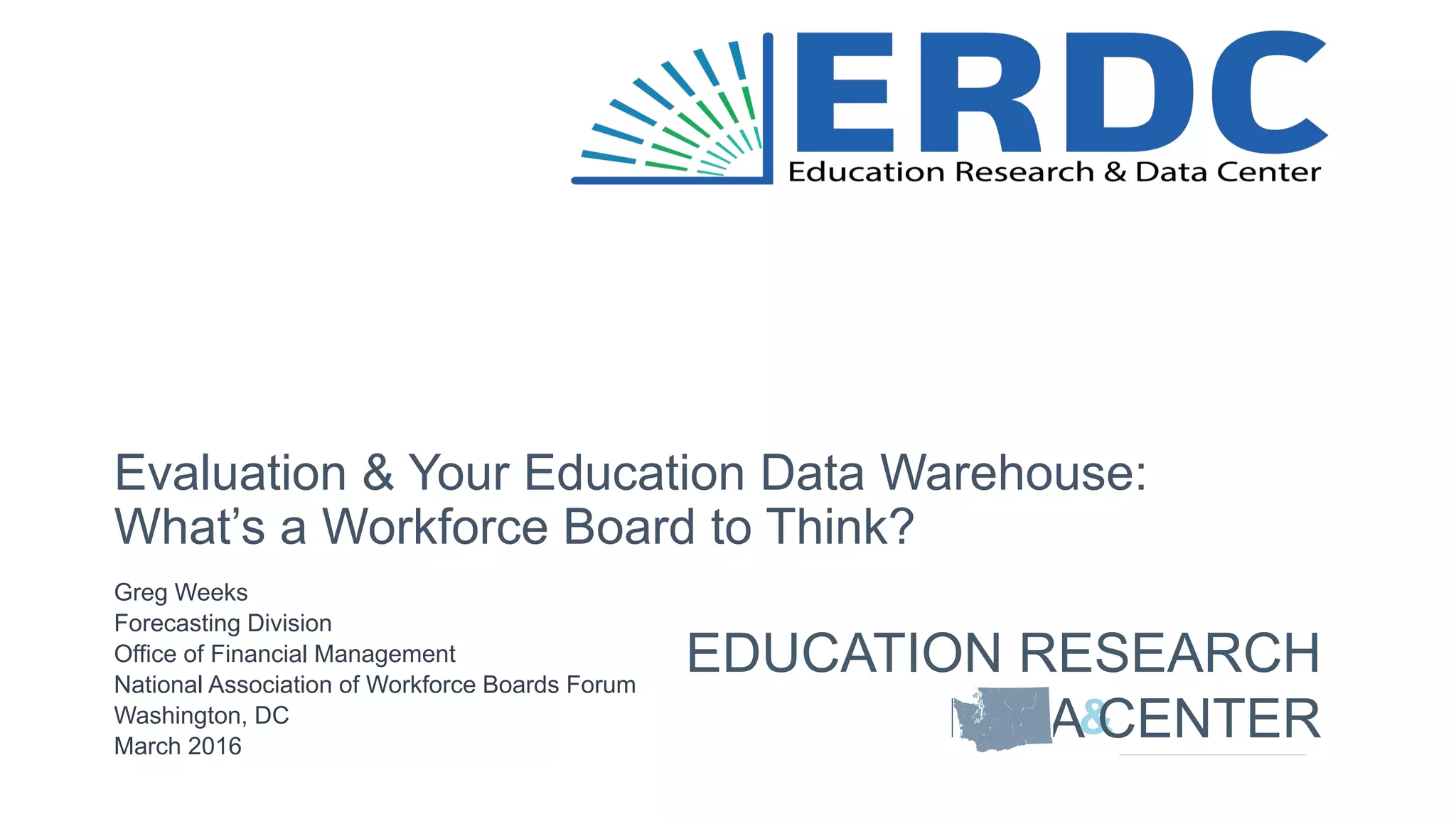 Greg Weeks
Forecasting Division
Office of Financial Management
National Association of Workforce Boards Forum
Washington, DC
March 2016
Evaluation & Your Education Data Warehouse:
What’s a Workforce Board to Think?
&
EDUCATION RESEARCH
DATA CENTER
 